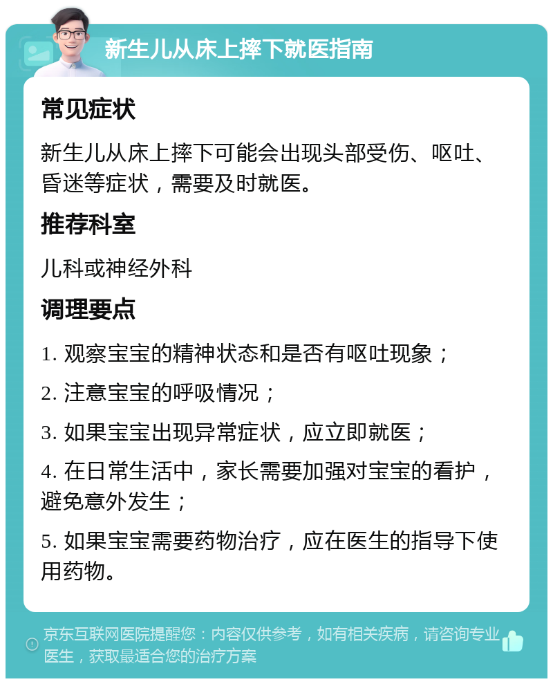 新生儿从床上摔下就医指南 常见症状 新生儿从床上摔下可能会出现头部受伤、呕吐、昏迷等症状，需要及时就医。 推荐科室 儿科或神经外科 调理要点 1. 观察宝宝的精神状态和是否有呕吐现象； 2. 注意宝宝的呼吸情况； 3. 如果宝宝出现异常症状，应立即就医； 4. 在日常生活中，家长需要加强对宝宝的看护，避免意外发生； 5. 如果宝宝需要药物治疗，应在医生的指导下使用药物。