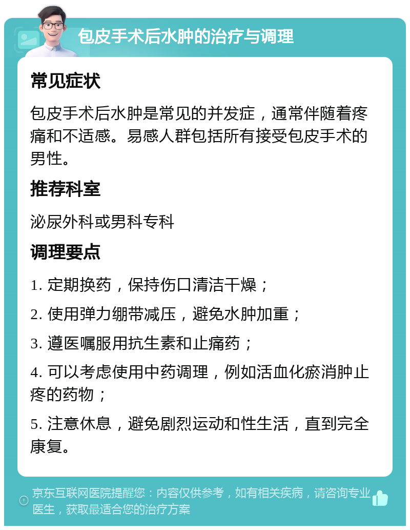 包皮手术后水肿的治疗与调理 常见症状 包皮手术后水肿是常见的并发症，通常伴随着疼痛和不适感。易感人群包括所有接受包皮手术的男性。 推荐科室 泌尿外科或男科专科 调理要点 1. 定期换药，保持伤口清洁干燥； 2. 使用弹力绷带减压，避免水肿加重； 3. 遵医嘱服用抗生素和止痛药； 4. 可以考虑使用中药调理，例如活血化瘀消肿止疼的药物； 5. 注意休息，避免剧烈运动和性生活，直到完全康复。