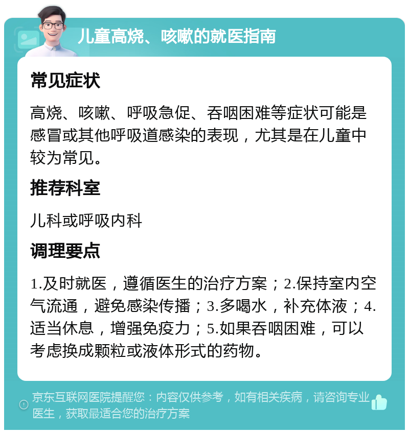 儿童高烧、咳嗽的就医指南 常见症状 高烧、咳嗽、呼吸急促、吞咽困难等症状可能是感冒或其他呼吸道感染的表现，尤其是在儿童中较为常见。 推荐科室 儿科或呼吸内科 调理要点 1.及时就医，遵循医生的治疗方案；2.保持室内空气流通，避免感染传播；3.多喝水，补充体液；4.适当休息，增强免疫力；5.如果吞咽困难，可以考虑换成颗粒或液体形式的药物。