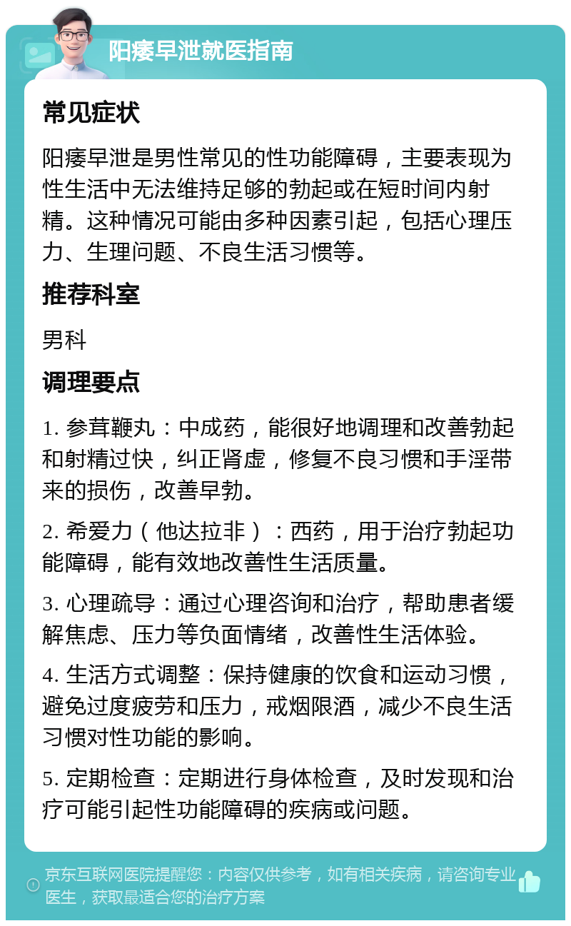 阳痿早泄就医指南 常见症状 阳痿早泄是男性常见的性功能障碍，主要表现为性生活中无法维持足够的勃起或在短时间内射精。这种情况可能由多种因素引起，包括心理压力、生理问题、不良生活习惯等。 推荐科室 男科 调理要点 1. 参茸鞭丸：中成药，能很好地调理和改善勃起和射精过快，纠正肾虚，修复不良习惯和手淫带来的损伤，改善早勃。 2. 希爱力（他达拉非）：西药，用于治疗勃起功能障碍，能有效地改善性生活质量。 3. 心理疏导：通过心理咨询和治疗，帮助患者缓解焦虑、压力等负面情绪，改善性生活体验。 4. 生活方式调整：保持健康的饮食和运动习惯，避免过度疲劳和压力，戒烟限酒，减少不良生活习惯对性功能的影响。 5. 定期检查：定期进行身体检查，及时发现和治疗可能引起性功能障碍的疾病或问题。