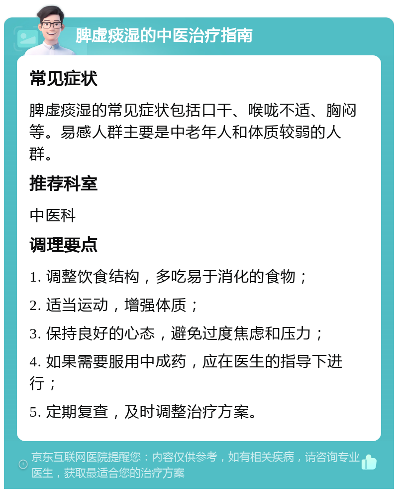 脾虚痰湿的中医治疗指南 常见症状 脾虚痰湿的常见症状包括口干、喉咙不适、胸闷等。易感人群主要是中老年人和体质较弱的人群。 推荐科室 中医科 调理要点 1. 调整饮食结构，多吃易于消化的食物； 2. 适当运动，增强体质； 3. 保持良好的心态，避免过度焦虑和压力； 4. 如果需要服用中成药，应在医生的指导下进行； 5. 定期复查，及时调整治疗方案。