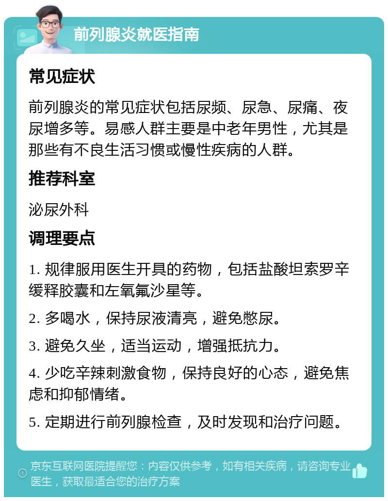 前列腺炎就医指南 常见症状 前列腺炎的常见症状包括尿频、尿急、尿痛、夜尿增多等。易感人群主要是中老年男性，尤其是那些有不良生活习惯或慢性疾病的人群。 推荐科室 泌尿外科 调理要点 1. 规律服用医生开具的药物，包括盐酸坦索罗辛缓释胶囊和左氧氟沙星等。 2. 多喝水，保持尿液清亮，避免憋尿。 3. 避免久坐，适当运动，增强抵抗力。 4. 少吃辛辣刺激食物，保持良好的心态，避免焦虑和抑郁情绪。 5. 定期进行前列腺检查，及时发现和治疗问题。