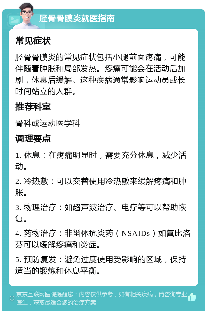 胫骨骨膜炎就医指南 常见症状 胫骨骨膜炎的常见症状包括小腿前面疼痛，可能伴随着肿胀和局部发热。疼痛可能会在活动后加剧，休息后缓解。这种疾病通常影响运动员或长时间站立的人群。 推荐科室 骨科或运动医学科 调理要点 1. 休息：在疼痛明显时，需要充分休息，减少活动。 2. 冷热敷：可以交替使用冷热敷来缓解疼痛和肿胀。 3. 物理治疗：如超声波治疗、电疗等可以帮助恢复。 4. 药物治疗：非甾体抗炎药（NSAIDs）如氟比洛芬可以缓解疼痛和炎症。 5. 预防复发：避免过度使用受影响的区域，保持适当的锻炼和休息平衡。