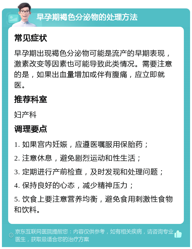 早孕期褐色分泌物的处理方法 常见症状 早孕期出现褐色分泌物可能是流产的早期表现，激素改变等因素也可能导致此类情况。需要注意的是，如果出血量增加或伴有腹痛，应立即就医。 推荐科室 妇产科 调理要点 1. 如果宫内妊娠，应遵医嘱服用保胎药； 2. 注意休息，避免剧烈运动和性生活； 3. 定期进行产前检查，及时发现和处理问题； 4. 保持良好的心态，减少精神压力； 5. 饮食上要注意营养均衡，避免食用刺激性食物和饮料。