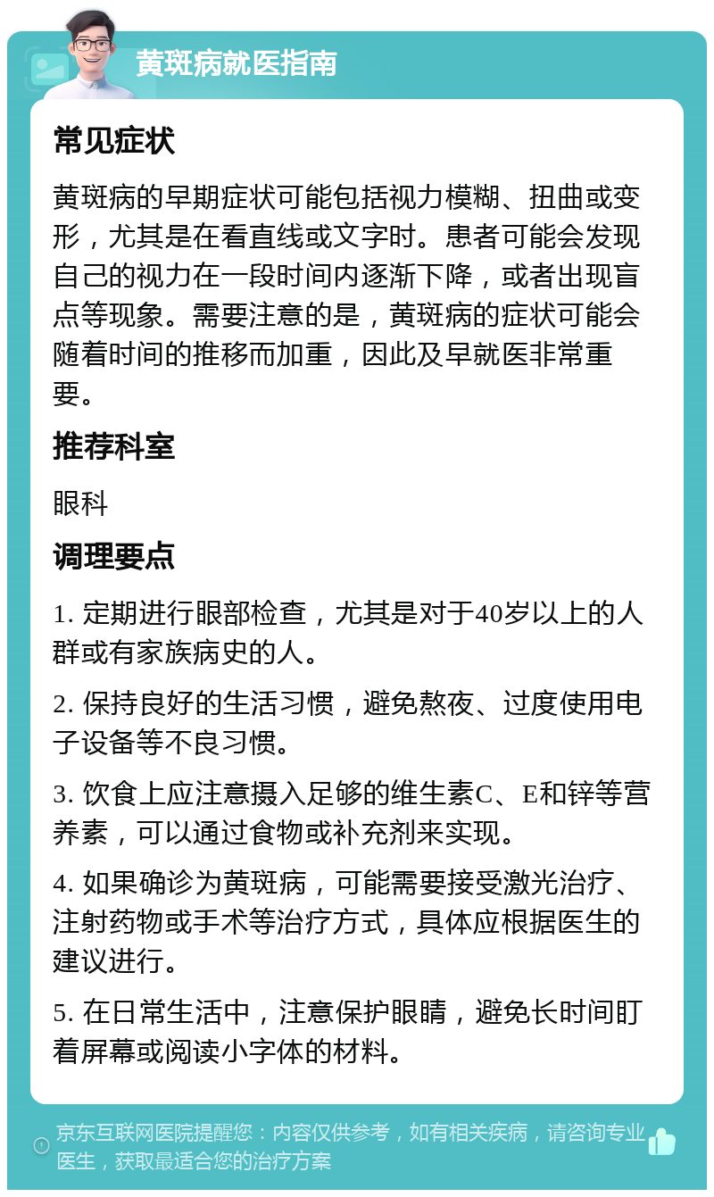 黄斑病就医指南 常见症状 黄斑病的早期症状可能包括视力模糊、扭曲或变形，尤其是在看直线或文字时。患者可能会发现自己的视力在一段时间内逐渐下降，或者出现盲点等现象。需要注意的是，黄斑病的症状可能会随着时间的推移而加重，因此及早就医非常重要。 推荐科室 眼科 调理要点 1. 定期进行眼部检查，尤其是对于40岁以上的人群或有家族病史的人。 2. 保持良好的生活习惯，避免熬夜、过度使用电子设备等不良习惯。 3. 饮食上应注意摄入足够的维生素C、E和锌等营养素，可以通过食物或补充剂来实现。 4. 如果确诊为黄斑病，可能需要接受激光治疗、注射药物或手术等治疗方式，具体应根据医生的建议进行。 5. 在日常生活中，注意保护眼睛，避免长时间盯着屏幕或阅读小字体的材料。