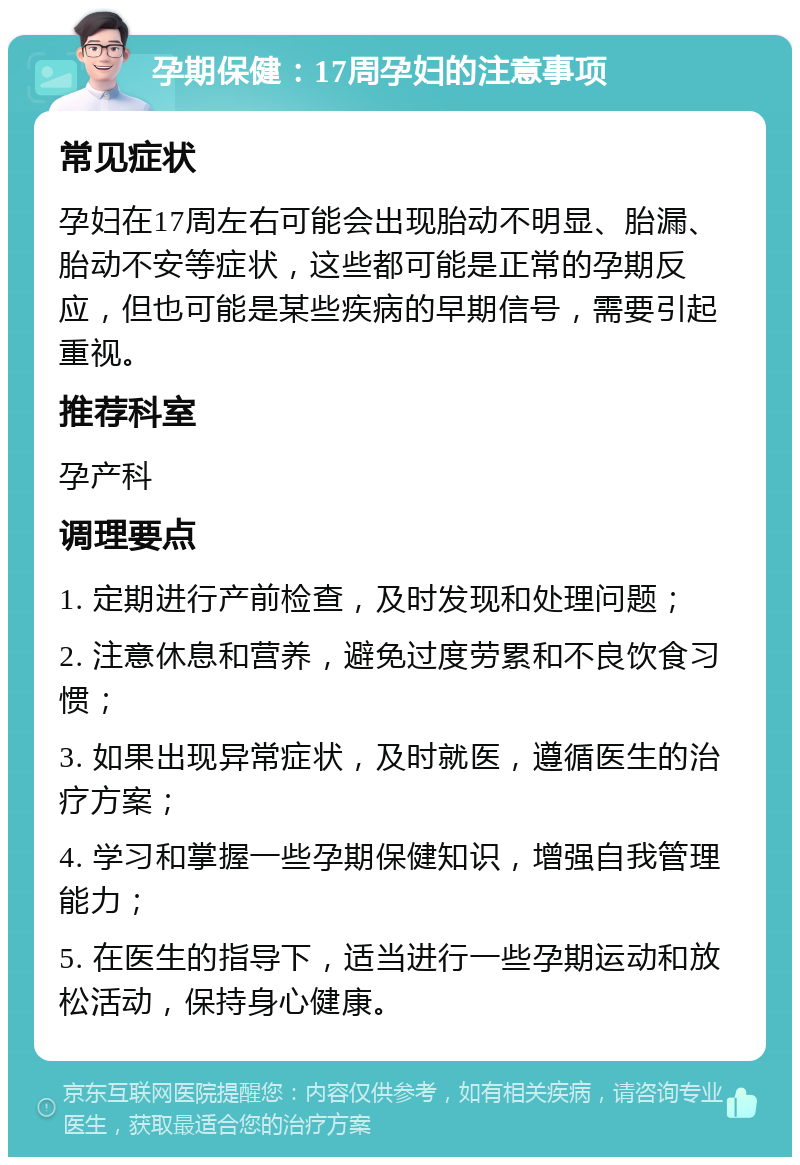 孕期保健：17周孕妇的注意事项 常见症状 孕妇在17周左右可能会出现胎动不明显、胎漏、胎动不安等症状，这些都可能是正常的孕期反应，但也可能是某些疾病的早期信号，需要引起重视。 推荐科室 孕产科 调理要点 1. 定期进行产前检查，及时发现和处理问题； 2. 注意休息和营养，避免过度劳累和不良饮食习惯； 3. 如果出现异常症状，及时就医，遵循医生的治疗方案； 4. 学习和掌握一些孕期保健知识，增强自我管理能力； 5. 在医生的指导下，适当进行一些孕期运动和放松活动，保持身心健康。