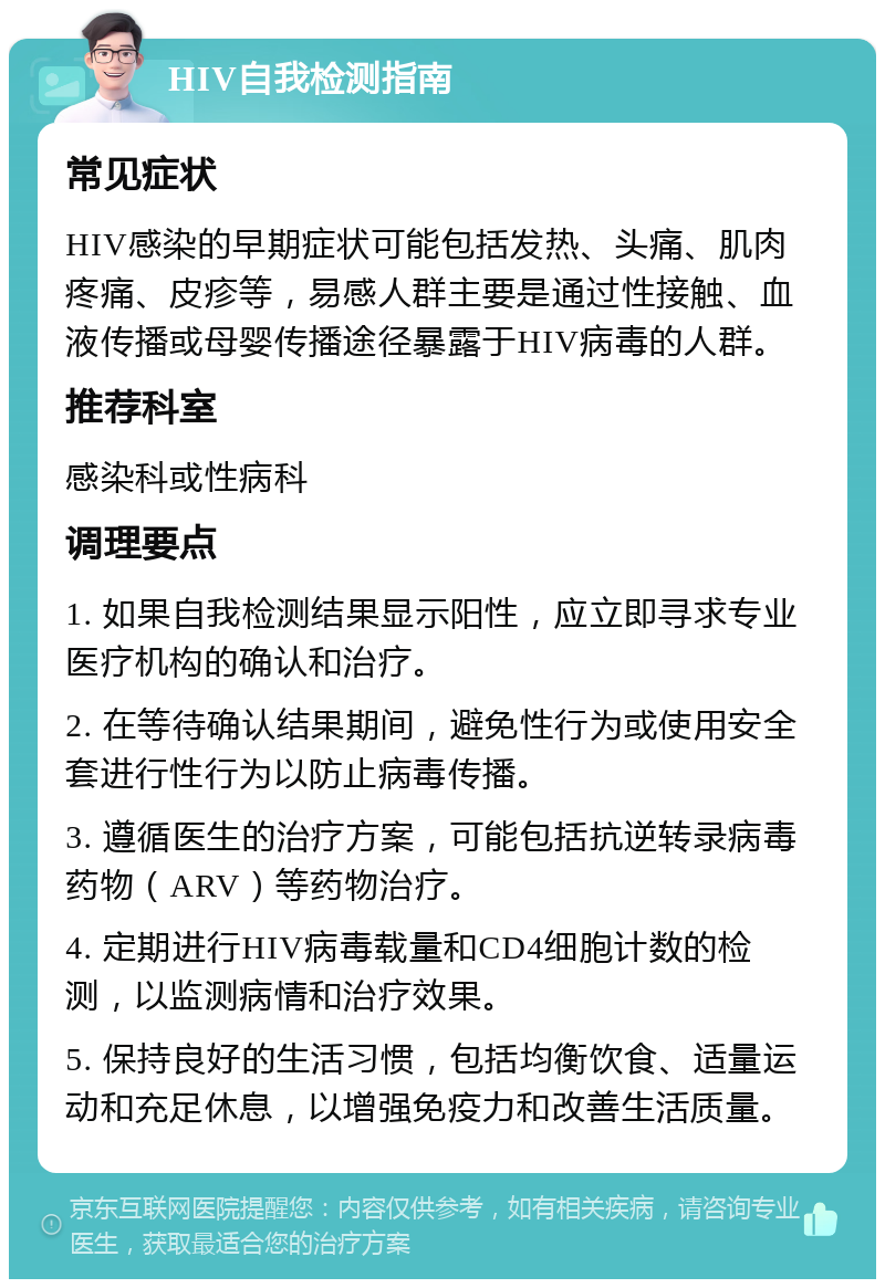 HIV自我检测指南 常见症状 HIV感染的早期症状可能包括发热、头痛、肌肉疼痛、皮疹等，易感人群主要是通过性接触、血液传播或母婴传播途径暴露于HIV病毒的人群。 推荐科室 感染科或性病科 调理要点 1. 如果自我检测结果显示阳性，应立即寻求专业医疗机构的确认和治疗。 2. 在等待确认结果期间，避免性行为或使用安全套进行性行为以防止病毒传播。 3. 遵循医生的治疗方案，可能包括抗逆转录病毒药物（ARV）等药物治疗。 4. 定期进行HIV病毒载量和CD4细胞计数的检测，以监测病情和治疗效果。 5. 保持良好的生活习惯，包括均衡饮食、适量运动和充足休息，以增强免疫力和改善生活质量。