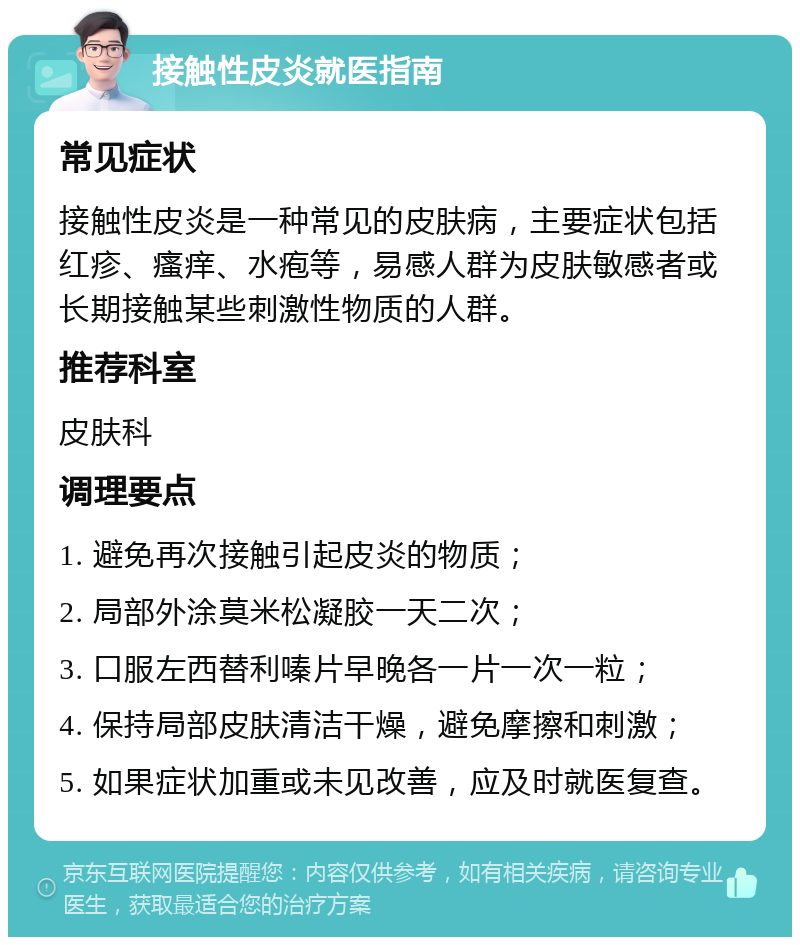 接触性皮炎就医指南 常见症状 接触性皮炎是一种常见的皮肤病，主要症状包括红疹、瘙痒、水疱等，易感人群为皮肤敏感者或长期接触某些刺激性物质的人群。 推荐科室 皮肤科 调理要点 1. 避免再次接触引起皮炎的物质； 2. 局部外涂莫米松凝胶一天二次； 3. 口服左西替利嗪片早晚各一片一次一粒； 4. 保持局部皮肤清洁干燥，避免摩擦和刺激； 5. 如果症状加重或未见改善，应及时就医复查。