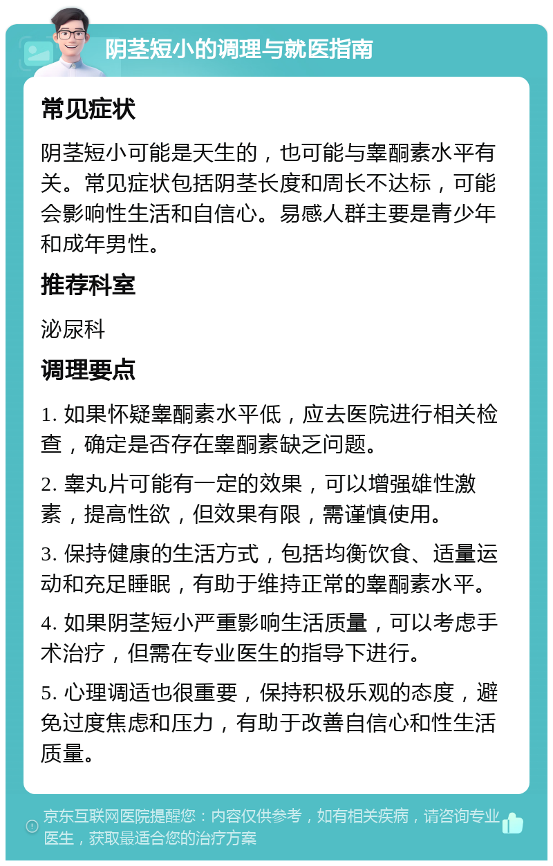 阴茎短小的调理与就医指南 常见症状 阴茎短小可能是天生的，也可能与睾酮素水平有关。常见症状包括阴茎长度和周长不达标，可能会影响性生活和自信心。易感人群主要是青少年和成年男性。 推荐科室 泌尿科 调理要点 1. 如果怀疑睾酮素水平低，应去医院进行相关检查，确定是否存在睾酮素缺乏问题。 2. 睾丸片可能有一定的效果，可以增强雄性激素，提高性欲，但效果有限，需谨慎使用。 3. 保持健康的生活方式，包括均衡饮食、适量运动和充足睡眠，有助于维持正常的睾酮素水平。 4. 如果阴茎短小严重影响生活质量，可以考虑手术治疗，但需在专业医生的指导下进行。 5. 心理调适也很重要，保持积极乐观的态度，避免过度焦虑和压力，有助于改善自信心和性生活质量。