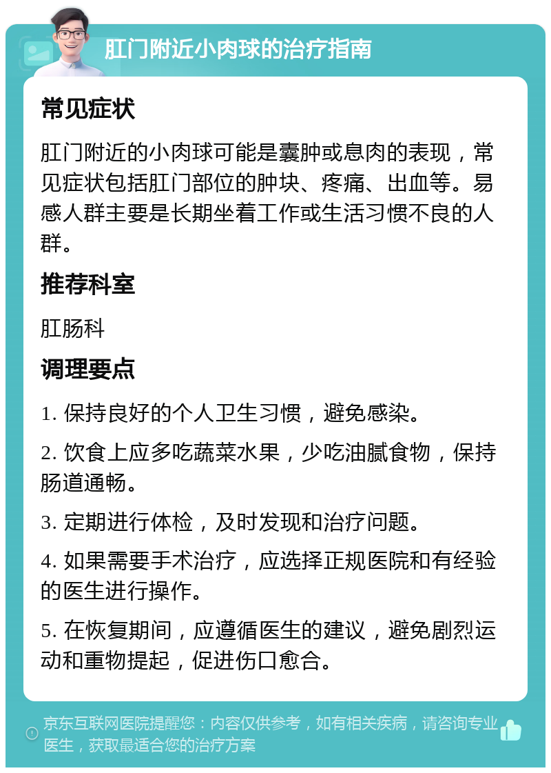 肛门附近小肉球的治疗指南 常见症状 肛门附近的小肉球可能是囊肿或息肉的表现，常见症状包括肛门部位的肿块、疼痛、出血等。易感人群主要是长期坐着工作或生活习惯不良的人群。 推荐科室 肛肠科 调理要点 1. 保持良好的个人卫生习惯，避免感染。 2. 饮食上应多吃蔬菜水果，少吃油腻食物，保持肠道通畅。 3. 定期进行体检，及时发现和治疗问题。 4. 如果需要手术治疗，应选择正规医院和有经验的医生进行操作。 5. 在恢复期间，应遵循医生的建议，避免剧烈运动和重物提起，促进伤口愈合。