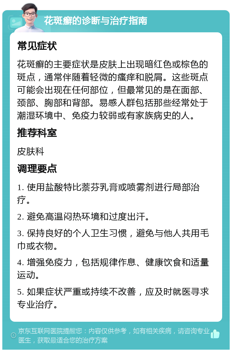 花斑癣的诊断与治疗指南 常见症状 花斑癣的主要症状是皮肤上出现暗红色或棕色的斑点，通常伴随着轻微的瘙痒和脱屑。这些斑点可能会出现在任何部位，但最常见的是在面部、颈部、胸部和背部。易感人群包括那些经常处于潮湿环境中、免疫力较弱或有家族病史的人。 推荐科室 皮肤科 调理要点 1. 使用盐酸特比萘芬乳膏或喷雾剂进行局部治疗。 2. 避免高温闷热环境和过度出汗。 3. 保持良好的个人卫生习惯，避免与他人共用毛巾或衣物。 4. 增强免疫力，包括规律作息、健康饮食和适量运动。 5. 如果症状严重或持续不改善，应及时就医寻求专业治疗。