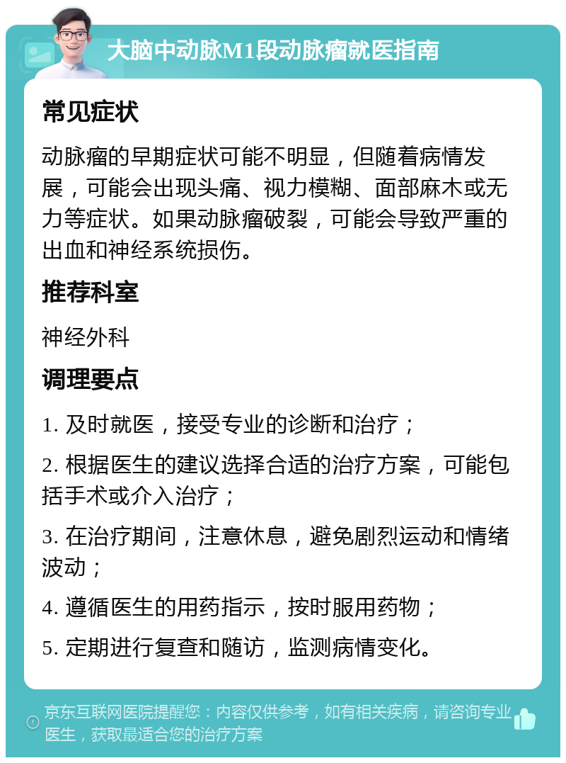 大脑中动脉M1段动脉瘤就医指南 常见症状 动脉瘤的早期症状可能不明显，但随着病情发展，可能会出现头痛、视力模糊、面部麻木或无力等症状。如果动脉瘤破裂，可能会导致严重的出血和神经系统损伤。 推荐科室 神经外科 调理要点 1. 及时就医，接受专业的诊断和治疗； 2. 根据医生的建议选择合适的治疗方案，可能包括手术或介入治疗； 3. 在治疗期间，注意休息，避免剧烈运动和情绪波动； 4. 遵循医生的用药指示，按时服用药物； 5. 定期进行复查和随访，监测病情变化。