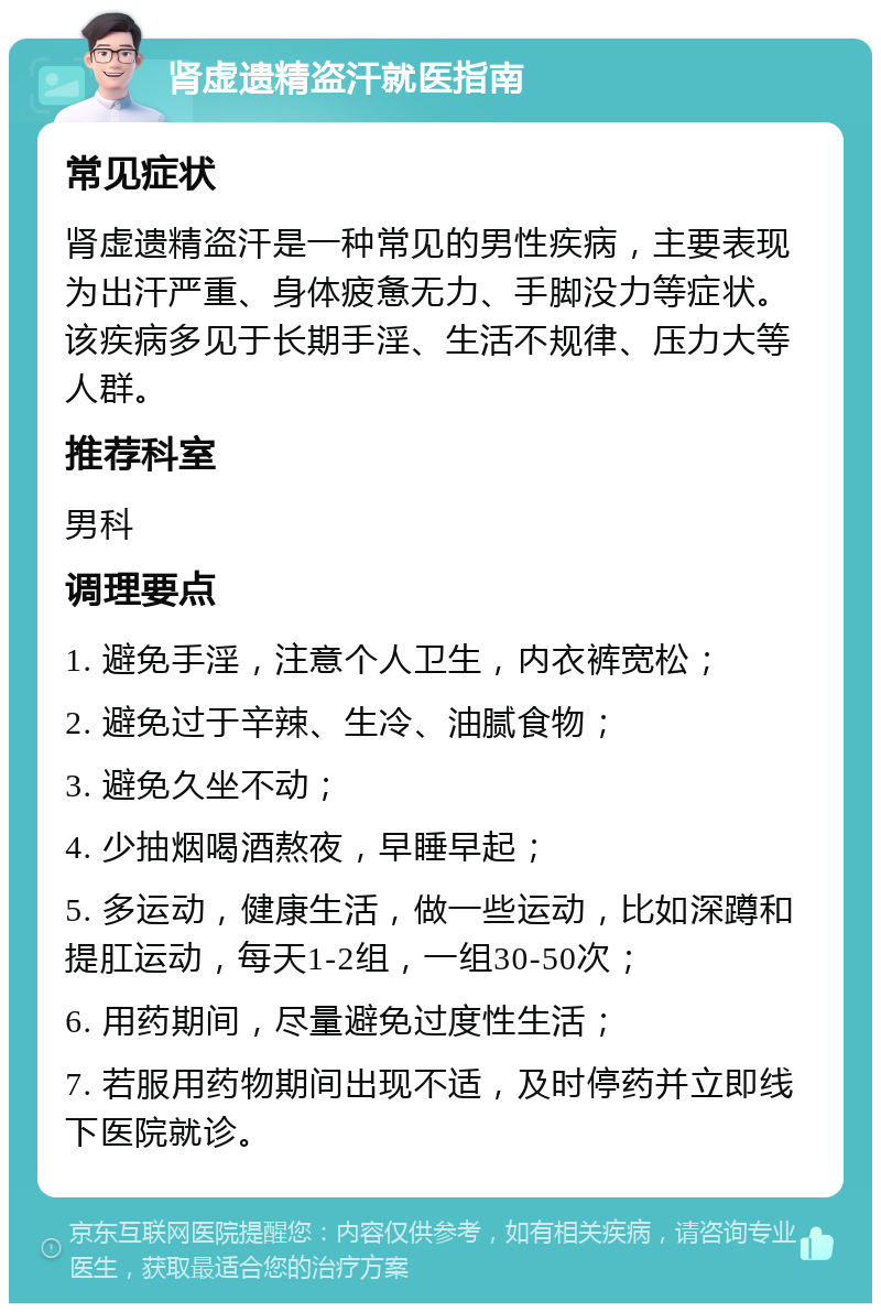 肾虚遗精盗汗就医指南 常见症状 肾虚遗精盗汗是一种常见的男性疾病，主要表现为出汗严重、身体疲惫无力、手脚没力等症状。该疾病多见于长期手淫、生活不规律、压力大等人群。 推荐科室 男科 调理要点 1. 避免手淫，注意个人卫生，内衣裤宽松； 2. 避免过于辛辣、生冷、油腻食物； 3. 避免久坐不动； 4. 少抽烟喝酒熬夜，早睡早起； 5. 多运动，健康生活，做一些运动，比如深蹲和提肛运动，每天1-2组，一组30-50次； 6. 用药期间，尽量避免过度性生活； 7. 若服用药物期间出现不适，及时停药并立即线下医院就诊。