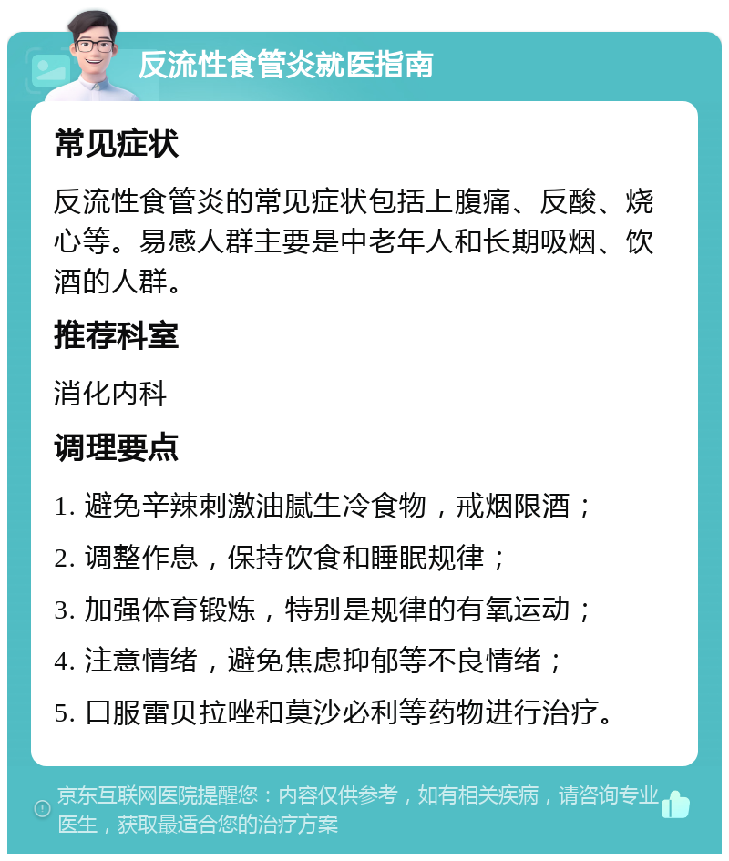 反流性食管炎就医指南 常见症状 反流性食管炎的常见症状包括上腹痛、反酸、烧心等。易感人群主要是中老年人和长期吸烟、饮酒的人群。 推荐科室 消化内科 调理要点 1. 避免辛辣刺激油腻生冷食物，戒烟限酒； 2. 调整作息，保持饮食和睡眠规律； 3. 加强体育锻炼，特别是规律的有氧运动； 4. 注意情绪，避免焦虑抑郁等不良情绪； 5. 口服雷贝拉唑和莫沙必利等药物进行治疗。