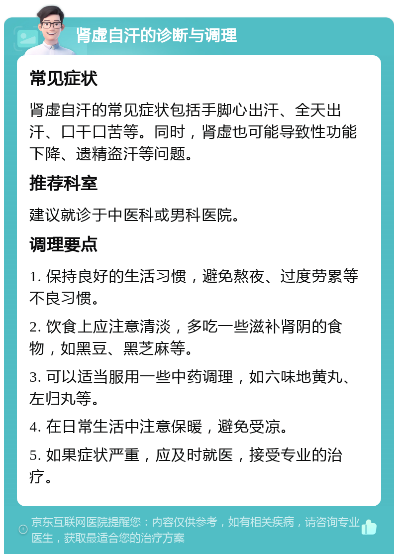 肾虚自汗的诊断与调理 常见症状 肾虚自汗的常见症状包括手脚心出汗、全天出汗、口干口苦等。同时，肾虚也可能导致性功能下降、遗精盗汗等问题。 推荐科室 建议就诊于中医科或男科医院。 调理要点 1. 保持良好的生活习惯，避免熬夜、过度劳累等不良习惯。 2. 饮食上应注意清淡，多吃一些滋补肾阴的食物，如黑豆、黑芝麻等。 3. 可以适当服用一些中药调理，如六味地黄丸、左归丸等。 4. 在日常生活中注意保暖，避免受凉。 5. 如果症状严重，应及时就医，接受专业的治疗。