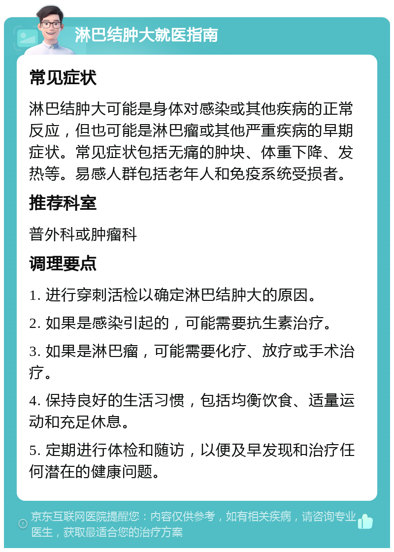 淋巴结肿大就医指南 常见症状 淋巴结肿大可能是身体对感染或其他疾病的正常反应，但也可能是淋巴瘤或其他严重疾病的早期症状。常见症状包括无痛的肿块、体重下降、发热等。易感人群包括老年人和免疫系统受损者。 推荐科室 普外科或肿瘤科 调理要点 1. 进行穿刺活检以确定淋巴结肿大的原因。 2. 如果是感染引起的，可能需要抗生素治疗。 3. 如果是淋巴瘤，可能需要化疗、放疗或手术治疗。 4. 保持良好的生活习惯，包括均衡饮食、适量运动和充足休息。 5. 定期进行体检和随访，以便及早发现和治疗任何潜在的健康问题。