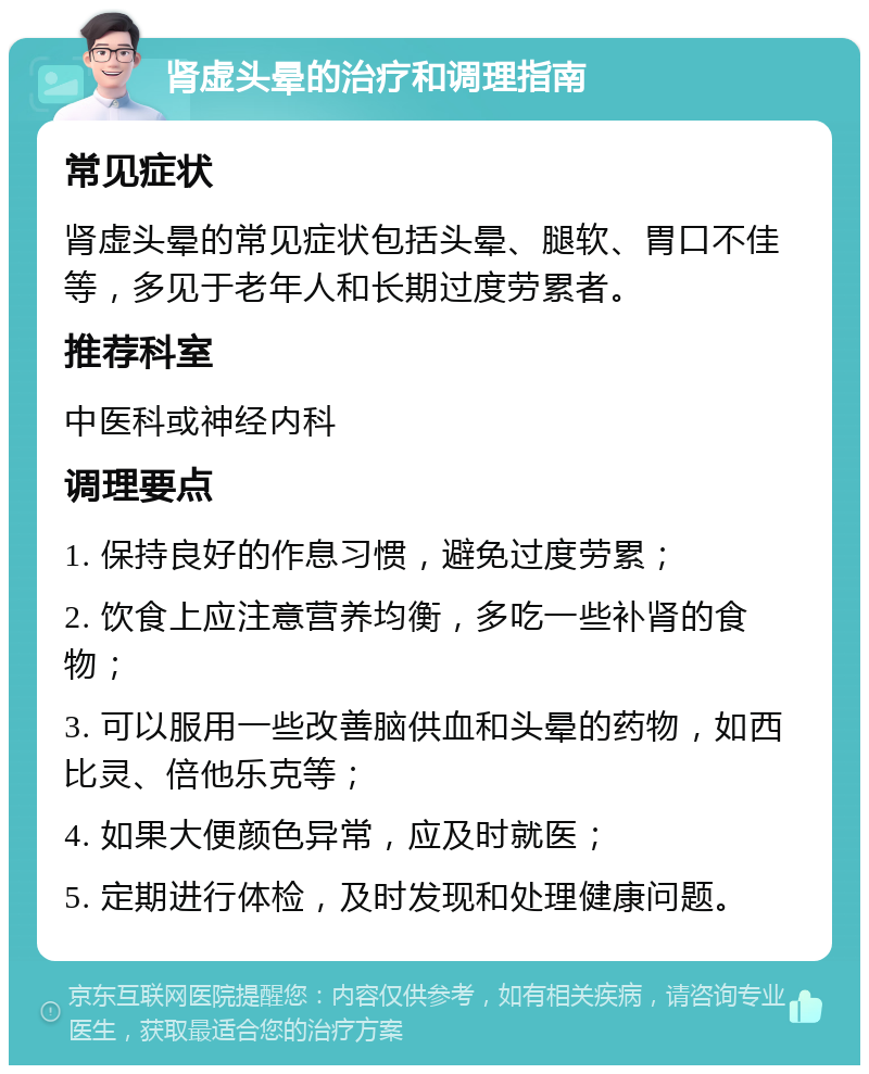 肾虚头晕的治疗和调理指南 常见症状 肾虚头晕的常见症状包括头晕、腿软、胃口不佳等，多见于老年人和长期过度劳累者。 推荐科室 中医科或神经内科 调理要点 1. 保持良好的作息习惯，避免过度劳累； 2. 饮食上应注意营养均衡，多吃一些补肾的食物； 3. 可以服用一些改善脑供血和头晕的药物，如西比灵、倍他乐克等； 4. 如果大便颜色异常，应及时就医； 5. 定期进行体检，及时发现和处理健康问题。