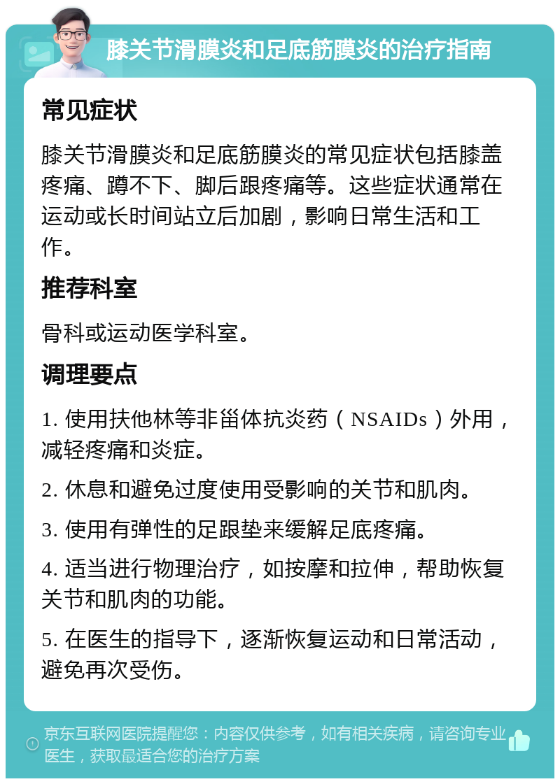 膝关节滑膜炎和足底筋膜炎的治疗指南 常见症状 膝关节滑膜炎和足底筋膜炎的常见症状包括膝盖疼痛、蹲不下、脚后跟疼痛等。这些症状通常在运动或长时间站立后加剧，影响日常生活和工作。 推荐科室 骨科或运动医学科室。 调理要点 1. 使用扶他林等非甾体抗炎药（NSAIDs）外用，减轻疼痛和炎症。 2. 休息和避免过度使用受影响的关节和肌肉。 3. 使用有弹性的足跟垫来缓解足底疼痛。 4. 适当进行物理治疗，如按摩和拉伸，帮助恢复关节和肌肉的功能。 5. 在医生的指导下，逐渐恢复运动和日常活动，避免再次受伤。