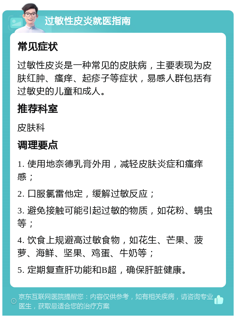 过敏性皮炎就医指南 常见症状 过敏性皮炎是一种常见的皮肤病，主要表现为皮肤红肿、瘙痒、起疹子等症状，易感人群包括有过敏史的儿童和成人。 推荐科室 皮肤科 调理要点 1. 使用地奈德乳膏外用，减轻皮肤炎症和瘙痒感； 2. 口服氯雷他定，缓解过敏反应； 3. 避免接触可能引起过敏的物质，如花粉、螨虫等； 4. 饮食上规避高过敏食物，如花生、芒果、菠萝、海鲜、坚果、鸡蛋、牛奶等； 5. 定期复查肝功能和B超，确保肝脏健康。