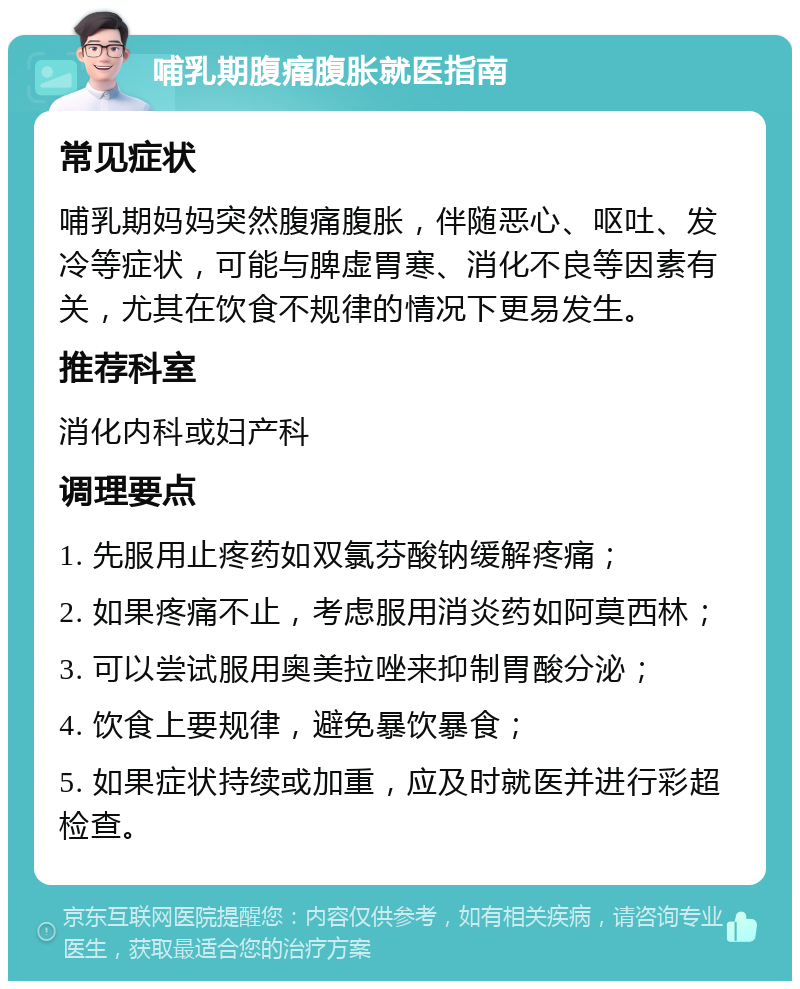 哺乳期腹痛腹胀就医指南 常见症状 哺乳期妈妈突然腹痛腹胀，伴随恶心、呕吐、发冷等症状，可能与脾虚胃寒、消化不良等因素有关，尤其在饮食不规律的情况下更易发生。 推荐科室 消化内科或妇产科 调理要点 1. 先服用止疼药如双氯芬酸钠缓解疼痛； 2. 如果疼痛不止，考虑服用消炎药如阿莫西林； 3. 可以尝试服用奥美拉唑来抑制胃酸分泌； 4. 饮食上要规律，避免暴饮暴食； 5. 如果症状持续或加重，应及时就医并进行彩超检查。