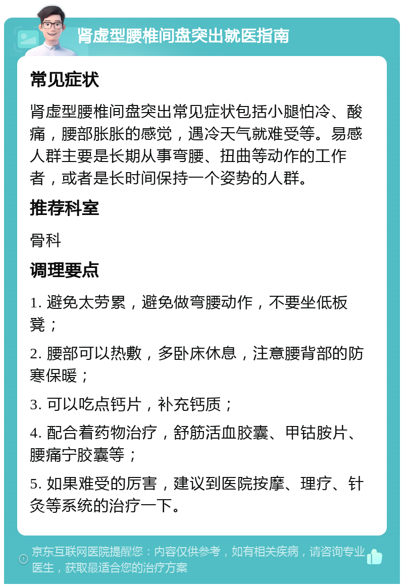 肾虚型腰椎间盘突出就医指南 常见症状 肾虚型腰椎间盘突出常见症状包括小腿怕冷、酸痛，腰部胀胀的感觉，遇冷天气就难受等。易感人群主要是长期从事弯腰、扭曲等动作的工作者，或者是长时间保持一个姿势的人群。 推荐科室 骨科 调理要点 1. 避免太劳累，避免做弯腰动作，不要坐低板凳； 2. 腰部可以热敷，多卧床休息，注意腰背部的防寒保暖； 3. 可以吃点钙片，补充钙质； 4. 配合着药物治疗，舒筋活血胶囊、甲钴胺片、腰痛宁胶囊等； 5. 如果难受的厉害，建议到医院按摩、理疗、针灸等系统的治疗一下。