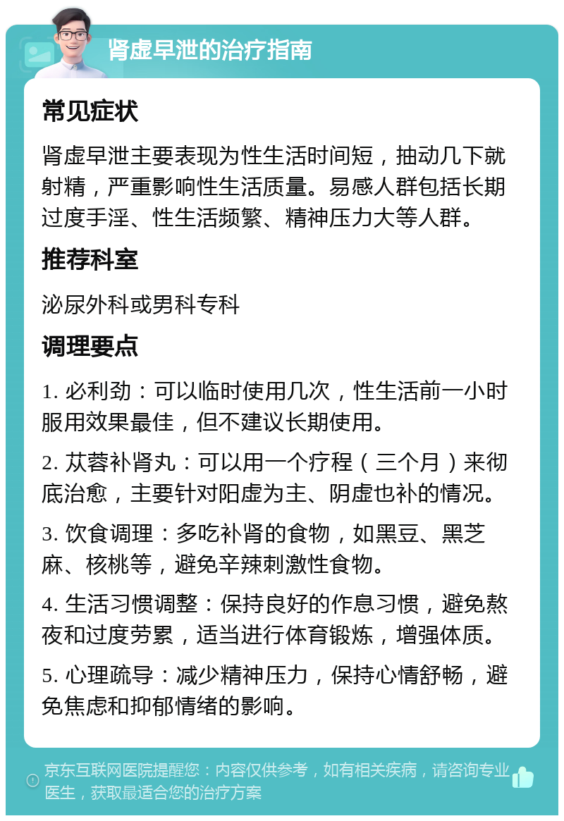 肾虚早泄的治疗指南 常见症状 肾虚早泄主要表现为性生活时间短，抽动几下就射精，严重影响性生活质量。易感人群包括长期过度手淫、性生活频繁、精神压力大等人群。 推荐科室 泌尿外科或男科专科 调理要点 1. 必利劲：可以临时使用几次，性生活前一小时服用效果最佳，但不建议长期使用。 2. 苁蓉补肾丸：可以用一个疗程（三个月）来彻底治愈，主要针对阳虚为主、阴虚也补的情况。 3. 饮食调理：多吃补肾的食物，如黑豆、黑芝麻、核桃等，避免辛辣刺激性食物。 4. 生活习惯调整：保持良好的作息习惯，避免熬夜和过度劳累，适当进行体育锻炼，增强体质。 5. 心理疏导：减少精神压力，保持心情舒畅，避免焦虑和抑郁情绪的影响。