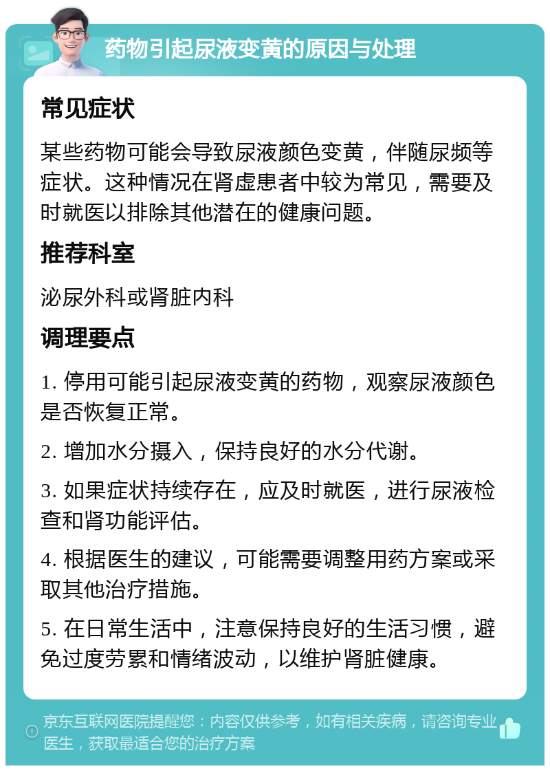 药物引起尿液变黄的原因与处理 常见症状 某些药物可能会导致尿液颜色变黄，伴随尿频等症状。这种情况在肾虚患者中较为常见，需要及时就医以排除其他潜在的健康问题。 推荐科室 泌尿外科或肾脏内科 调理要点 1. 停用可能引起尿液变黄的药物，观察尿液颜色是否恢复正常。 2. 增加水分摄入，保持良好的水分代谢。 3. 如果症状持续存在，应及时就医，进行尿液检查和肾功能评估。 4. 根据医生的建议，可能需要调整用药方案或采取其他治疗措施。 5. 在日常生活中，注意保持良好的生活习惯，避免过度劳累和情绪波动，以维护肾脏健康。