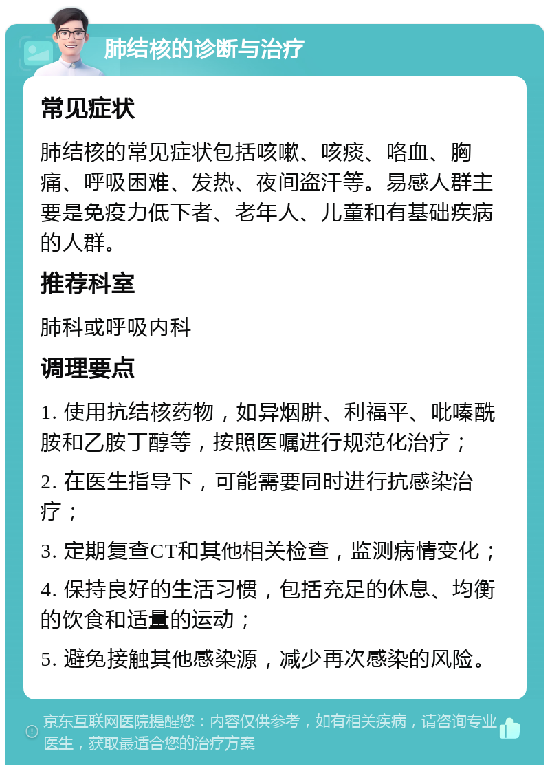 肺结核的诊断与治疗 常见症状 肺结核的常见症状包括咳嗽、咳痰、咯血、胸痛、呼吸困难、发热、夜间盗汗等。易感人群主要是免疫力低下者、老年人、儿童和有基础疾病的人群。 推荐科室 肺科或呼吸内科 调理要点 1. 使用抗结核药物，如异烟肼、利福平、吡嗪酰胺和乙胺丁醇等，按照医嘱进行规范化治疗； 2. 在医生指导下，可能需要同时进行抗感染治疗； 3. 定期复查CT和其他相关检查，监测病情变化； 4. 保持良好的生活习惯，包括充足的休息、均衡的饮食和适量的运动； 5. 避免接触其他感染源，减少再次感染的风险。