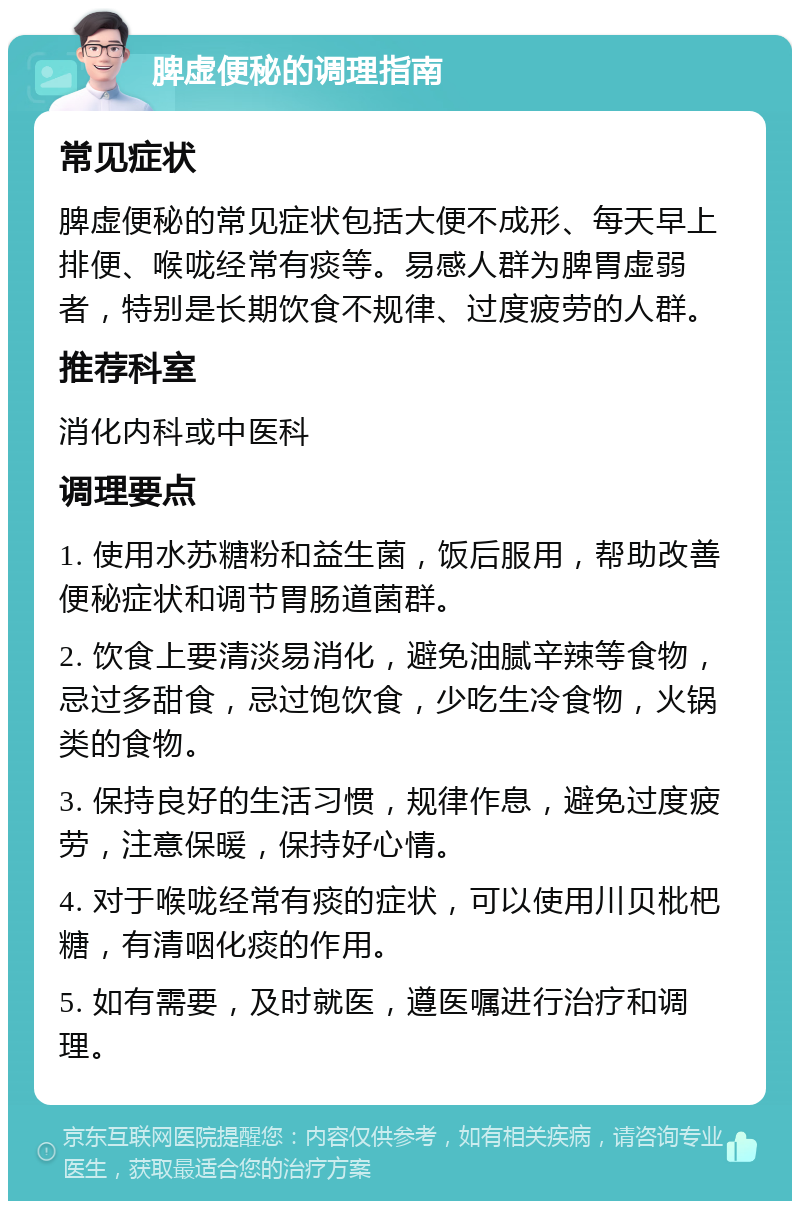 脾虚便秘的调理指南 常见症状 脾虚便秘的常见症状包括大便不成形、每天早上排便、喉咙经常有痰等。易感人群为脾胃虚弱者，特别是长期饮食不规律、过度疲劳的人群。 推荐科室 消化内科或中医科 调理要点 1. 使用水苏糖粉和益生菌，饭后服用，帮助改善便秘症状和调节胃肠道菌群。 2. 饮食上要清淡易消化，避免油腻辛辣等食物，忌过多甜食，忌过饱饮食，少吃生冷食物，火锅类的食物。 3. 保持良好的生活习惯，规律作息，避免过度疲劳，注意保暖，保持好心情。 4. 对于喉咙经常有痰的症状，可以使用川贝枇杷糖，有清咽化痰的作用。 5. 如有需要，及时就医，遵医嘱进行治疗和调理。