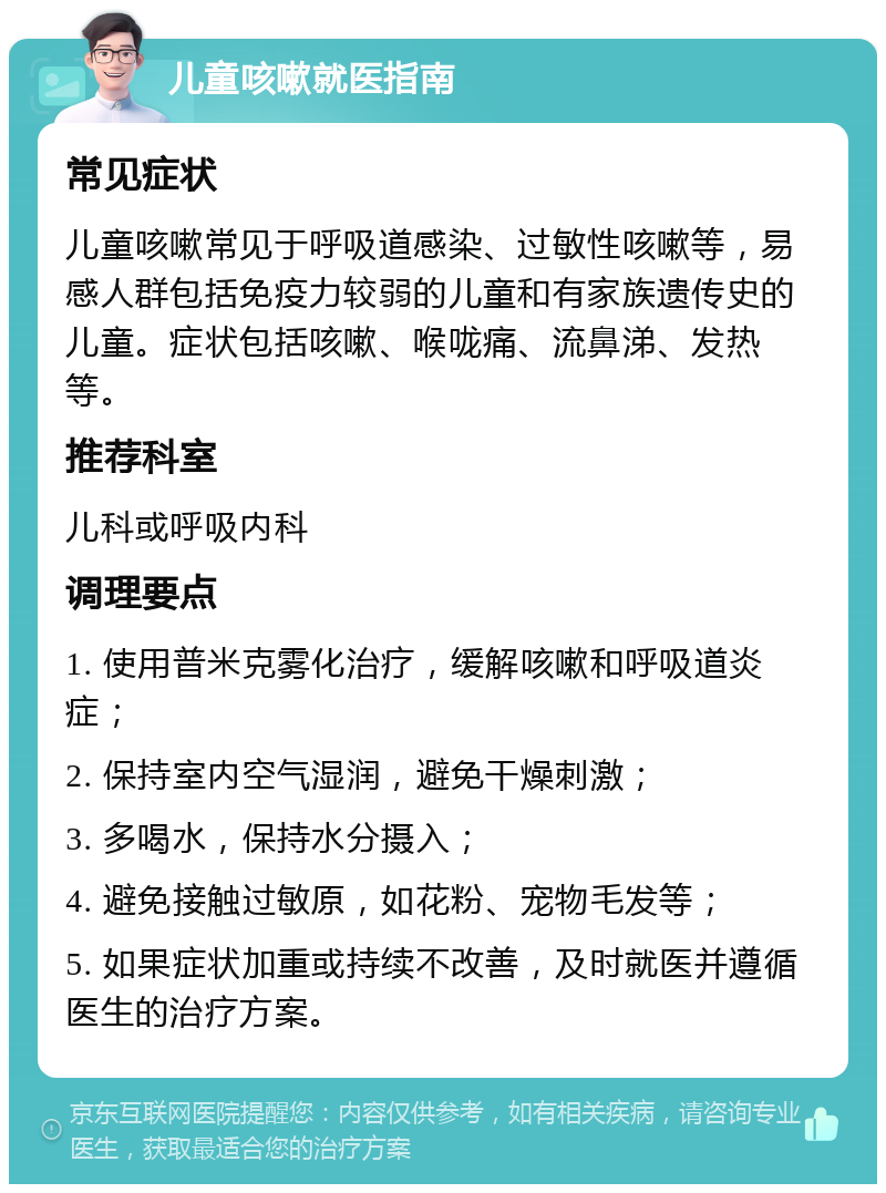 儿童咳嗽就医指南 常见症状 儿童咳嗽常见于呼吸道感染、过敏性咳嗽等，易感人群包括免疫力较弱的儿童和有家族遗传史的儿童。症状包括咳嗽、喉咙痛、流鼻涕、发热等。 推荐科室 儿科或呼吸内科 调理要点 1. 使用普米克雾化治疗，缓解咳嗽和呼吸道炎症； 2. 保持室内空气湿润，避免干燥刺激； 3. 多喝水，保持水分摄入； 4. 避免接触过敏原，如花粉、宠物毛发等； 5. 如果症状加重或持续不改善，及时就医并遵循医生的治疗方案。