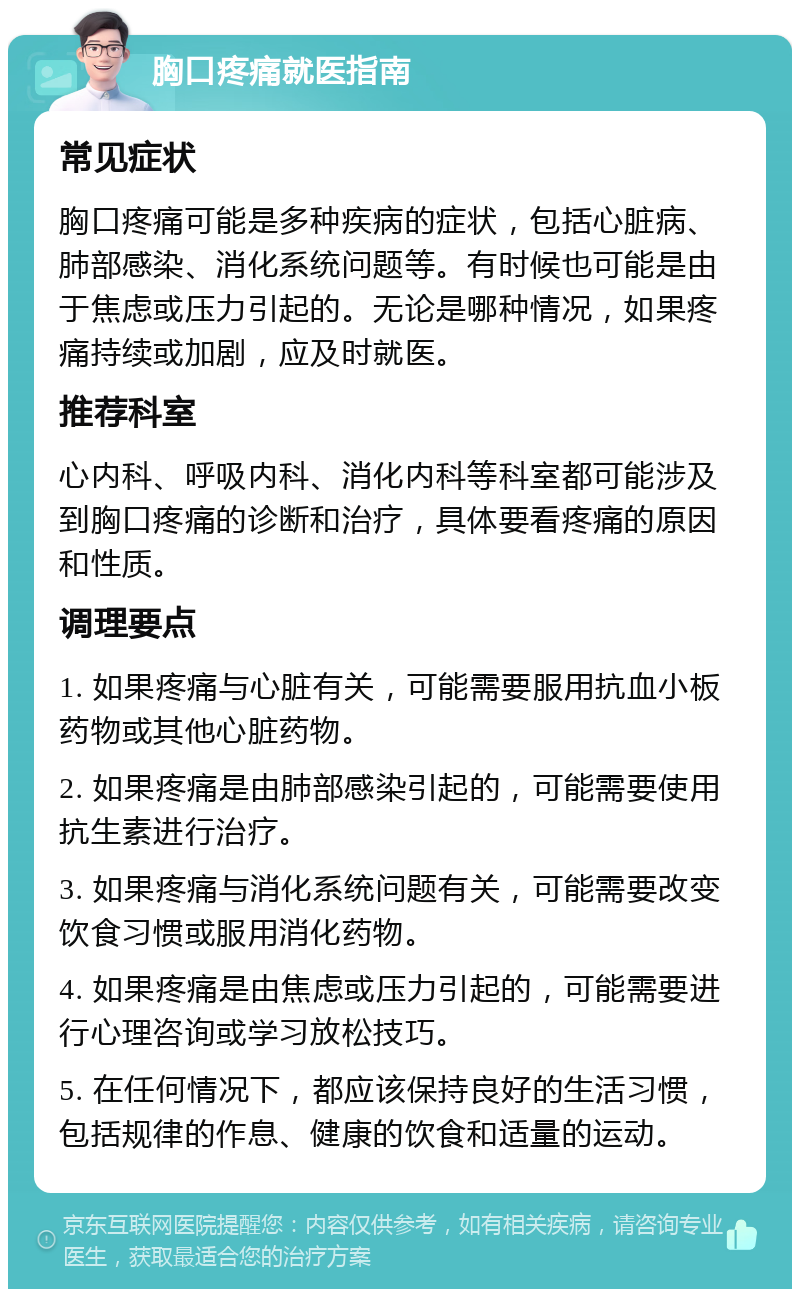 胸口疼痛就医指南 常见症状 胸口疼痛可能是多种疾病的症状，包括心脏病、肺部感染、消化系统问题等。有时候也可能是由于焦虑或压力引起的。无论是哪种情况，如果疼痛持续或加剧，应及时就医。 推荐科室 心内科、呼吸内科、消化内科等科室都可能涉及到胸口疼痛的诊断和治疗，具体要看疼痛的原因和性质。 调理要点 1. 如果疼痛与心脏有关，可能需要服用抗血小板药物或其他心脏药物。 2. 如果疼痛是由肺部感染引起的，可能需要使用抗生素进行治疗。 3. 如果疼痛与消化系统问题有关，可能需要改变饮食习惯或服用消化药物。 4. 如果疼痛是由焦虑或压力引起的，可能需要进行心理咨询或学习放松技巧。 5. 在任何情况下，都应该保持良好的生活习惯，包括规律的作息、健康的饮食和适量的运动。