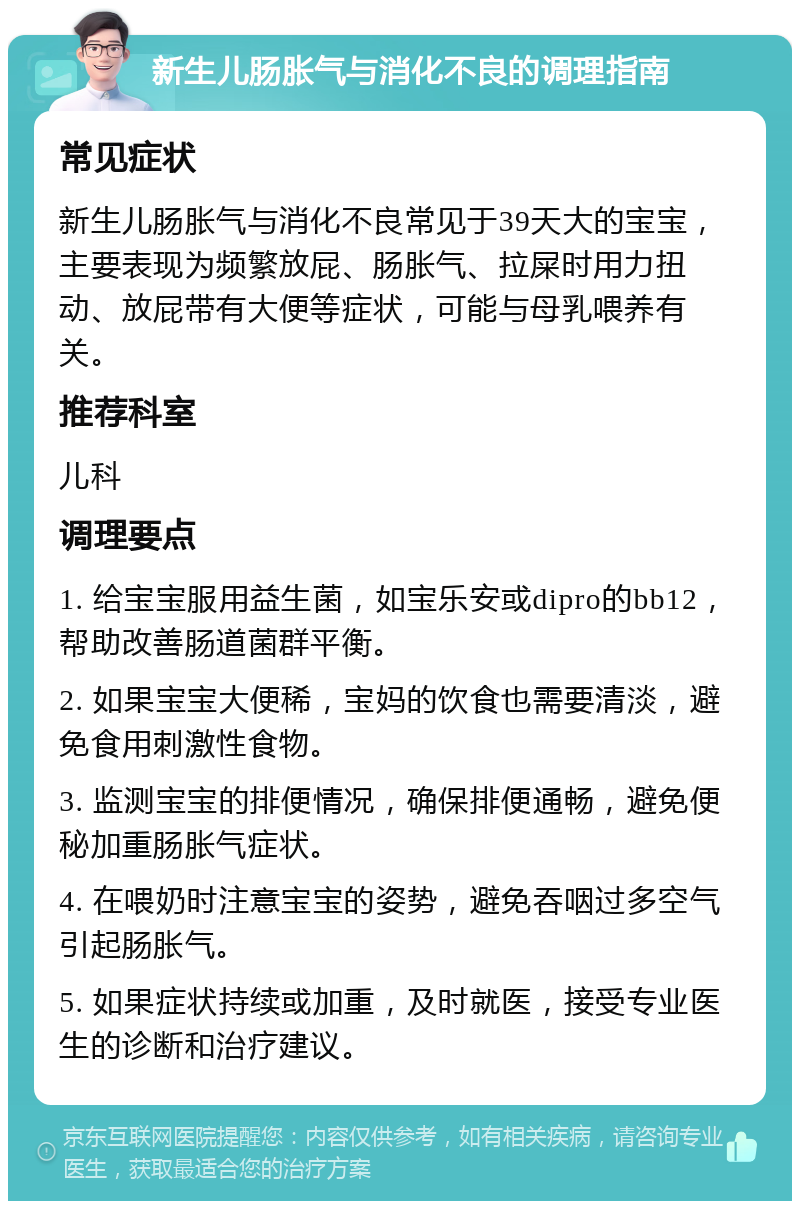 新生儿肠胀气与消化不良的调理指南 常见症状 新生儿肠胀气与消化不良常见于39天大的宝宝，主要表现为频繁放屁、肠胀气、拉屎时用力扭动、放屁带有大便等症状，可能与母乳喂养有关。 推荐科室 儿科 调理要点 1. 给宝宝服用益生菌，如宝乐安或dipro的bb12，帮助改善肠道菌群平衡。 2. 如果宝宝大便稀，宝妈的饮食也需要清淡，避免食用刺激性食物。 3. 监测宝宝的排便情况，确保排便通畅，避免便秘加重肠胀气症状。 4. 在喂奶时注意宝宝的姿势，避免吞咽过多空气引起肠胀气。 5. 如果症状持续或加重，及时就医，接受专业医生的诊断和治疗建议。