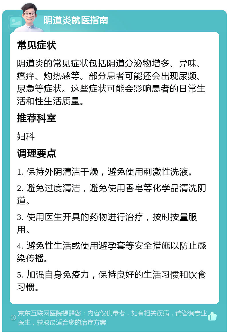 阴道炎就医指南 常见症状 阴道炎的常见症状包括阴道分泌物增多、异味、瘙痒、灼热感等。部分患者可能还会出现尿频、尿急等症状。这些症状可能会影响患者的日常生活和性生活质量。 推荐科室 妇科 调理要点 1. 保持外阴清洁干燥，避免使用刺激性洗液。 2. 避免过度清洁，避免使用香皂等化学品清洗阴道。 3. 使用医生开具的药物进行治疗，按时按量服用。 4. 避免性生活或使用避孕套等安全措施以防止感染传播。 5. 加强自身免疫力，保持良好的生活习惯和饮食习惯。