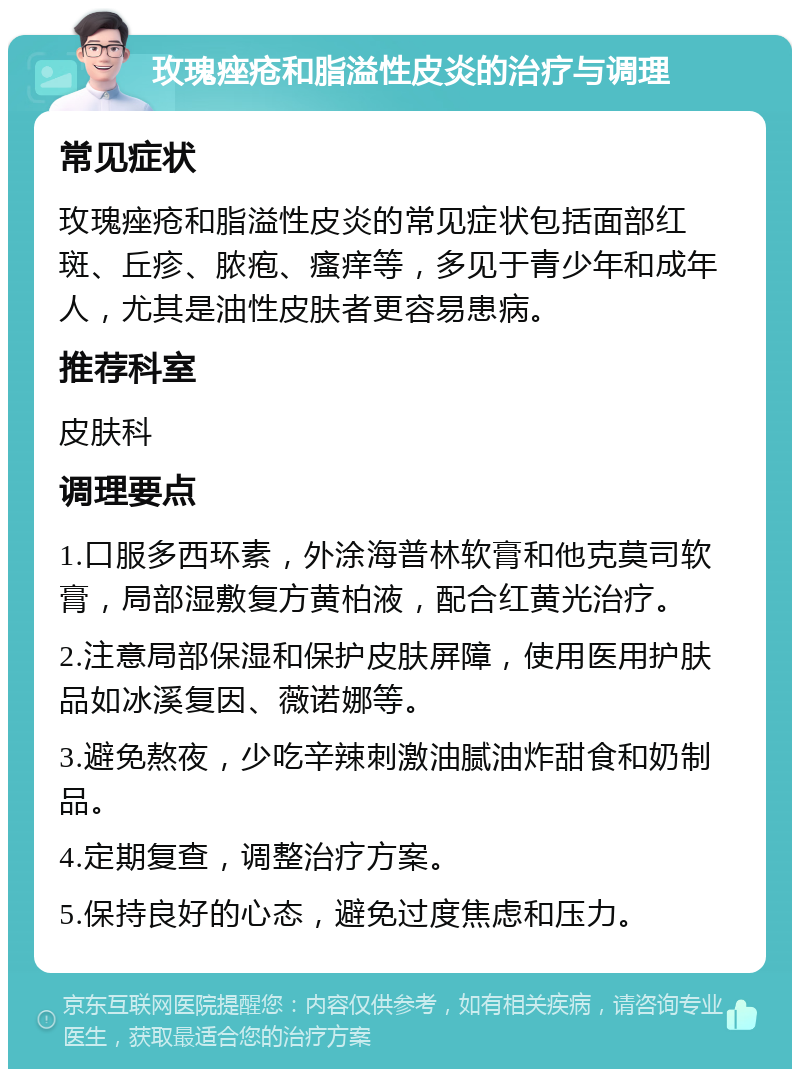 玫瑰痤疮和脂溢性皮炎的治疗与调理 常见症状 玫瑰痤疮和脂溢性皮炎的常见症状包括面部红斑、丘疹、脓疱、瘙痒等，多见于青少年和成年人，尤其是油性皮肤者更容易患病。 推荐科室 皮肤科 调理要点 1.口服多西环素，外涂海普林软膏和他克莫司软膏，局部湿敷复方黄柏液，配合红黄光治疗。 2.注意局部保湿和保护皮肤屏障，使用医用护肤品如冰溪复因、薇诺娜等。 3.避免熬夜，少吃辛辣刺激油腻油炸甜食和奶制品。 4.定期复查，调整治疗方案。 5.保持良好的心态，避免过度焦虑和压力。