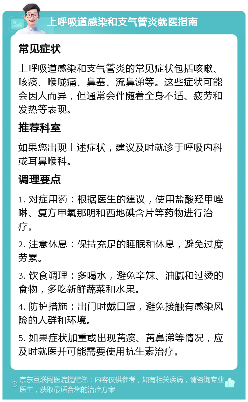 上呼吸道感染和支气管炎就医指南 常见症状 上呼吸道感染和支气管炎的常见症状包括咳嗽、咳痰、喉咙痛、鼻塞、流鼻涕等。这些症状可能会因人而异，但通常会伴随着全身不适、疲劳和发热等表现。 推荐科室 如果您出现上述症状，建议及时就诊于呼吸内科或耳鼻喉科。 调理要点 1. 对症用药：根据医生的建议，使用盐酸羟甲唑啉、复方甲氧那明和西地碘含片等药物进行治疗。 2. 注意休息：保持充足的睡眠和休息，避免过度劳累。 3. 饮食调理：多喝水，避免辛辣、油腻和过烫的食物，多吃新鲜蔬菜和水果。 4. 防护措施：出门时戴口罩，避免接触有感染风险的人群和环境。 5. 如果症状加重或出现黄痰、黄鼻涕等情况，应及时就医并可能需要使用抗生素治疗。