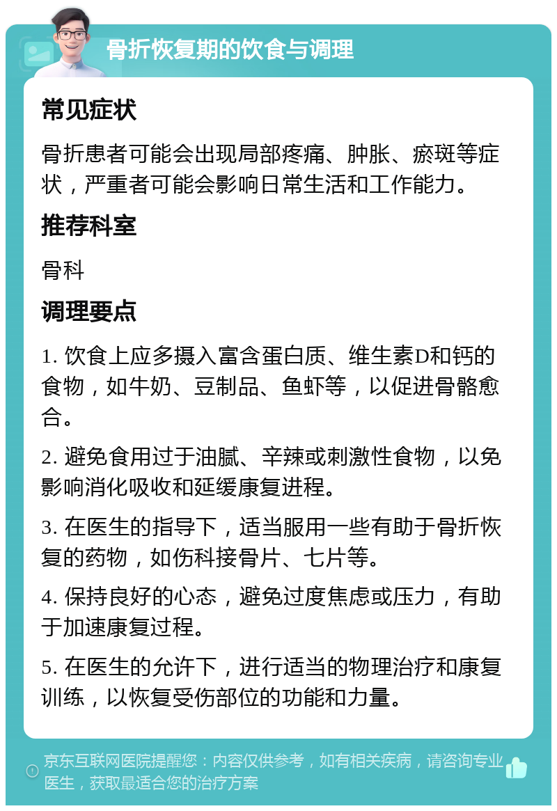 骨折恢复期的饮食与调理 常见症状 骨折患者可能会出现局部疼痛、肿胀、瘀斑等症状，严重者可能会影响日常生活和工作能力。 推荐科室 骨科 调理要点 1. 饮食上应多摄入富含蛋白质、维生素D和钙的食物，如牛奶、豆制品、鱼虾等，以促进骨骼愈合。 2. 避免食用过于油腻、辛辣或刺激性食物，以免影响消化吸收和延缓康复进程。 3. 在医生的指导下，适当服用一些有助于骨折恢复的药物，如伤科接骨片、七片等。 4. 保持良好的心态，避免过度焦虑或压力，有助于加速康复过程。 5. 在医生的允许下，进行适当的物理治疗和康复训练，以恢复受伤部位的功能和力量。