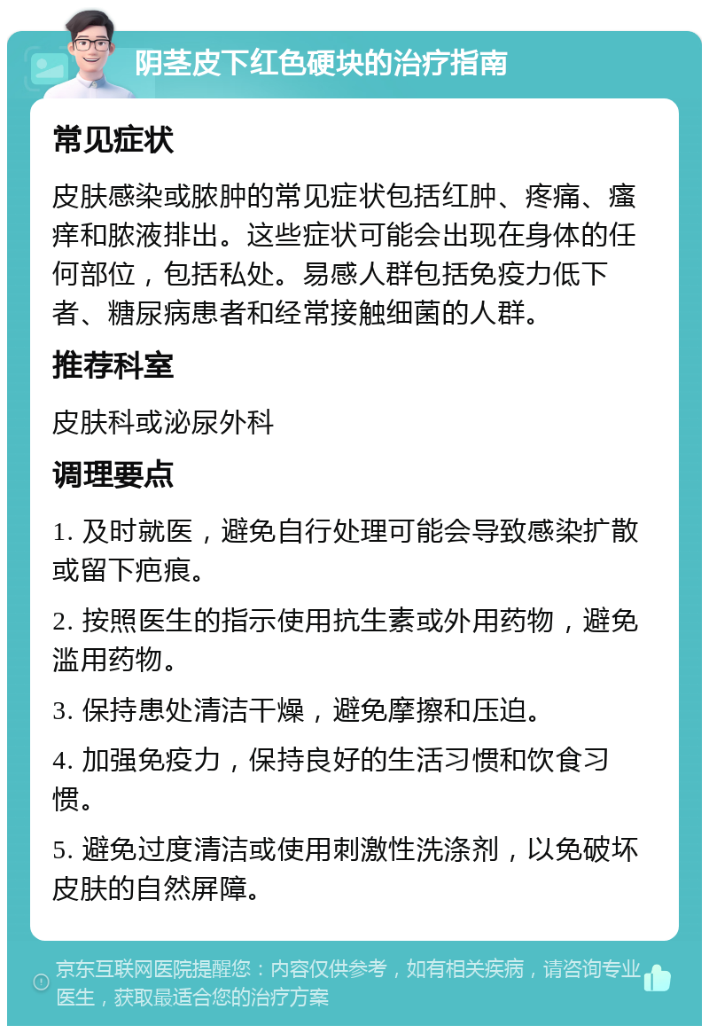 阴茎皮下红色硬块的治疗指南 常见症状 皮肤感染或脓肿的常见症状包括红肿、疼痛、瘙痒和脓液排出。这些症状可能会出现在身体的任何部位，包括私处。易感人群包括免疫力低下者、糖尿病患者和经常接触细菌的人群。 推荐科室 皮肤科或泌尿外科 调理要点 1. 及时就医，避免自行处理可能会导致感染扩散或留下疤痕。 2. 按照医生的指示使用抗生素或外用药物，避免滥用药物。 3. 保持患处清洁干燥，避免摩擦和压迫。 4. 加强免疫力，保持良好的生活习惯和饮食习惯。 5. 避免过度清洁或使用刺激性洗涤剂，以免破坏皮肤的自然屏障。