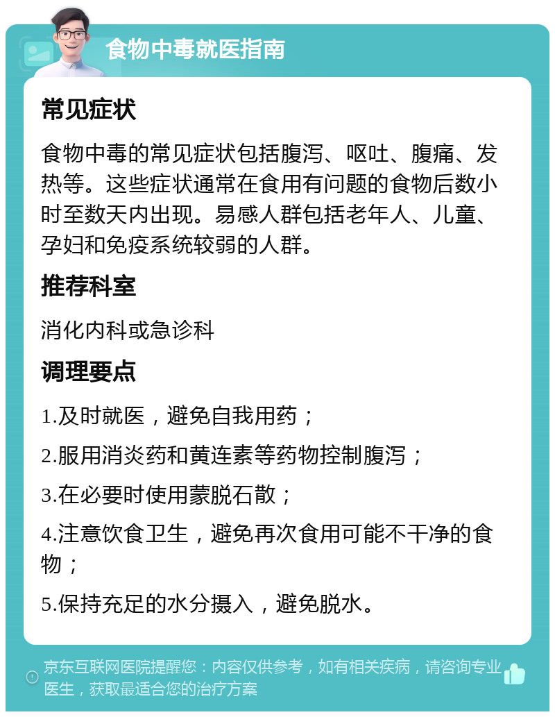 食物中毒就医指南 常见症状 食物中毒的常见症状包括腹泻、呕吐、腹痛、发热等。这些症状通常在食用有问题的食物后数小时至数天内出现。易感人群包括老年人、儿童、孕妇和免疫系统较弱的人群。 推荐科室 消化内科或急诊科 调理要点 1.及时就医，避免自我用药； 2.服用消炎药和黄连素等药物控制腹泻； 3.在必要时使用蒙脱石散； 4.注意饮食卫生，避免再次食用可能不干净的食物； 5.保持充足的水分摄入，避免脱水。