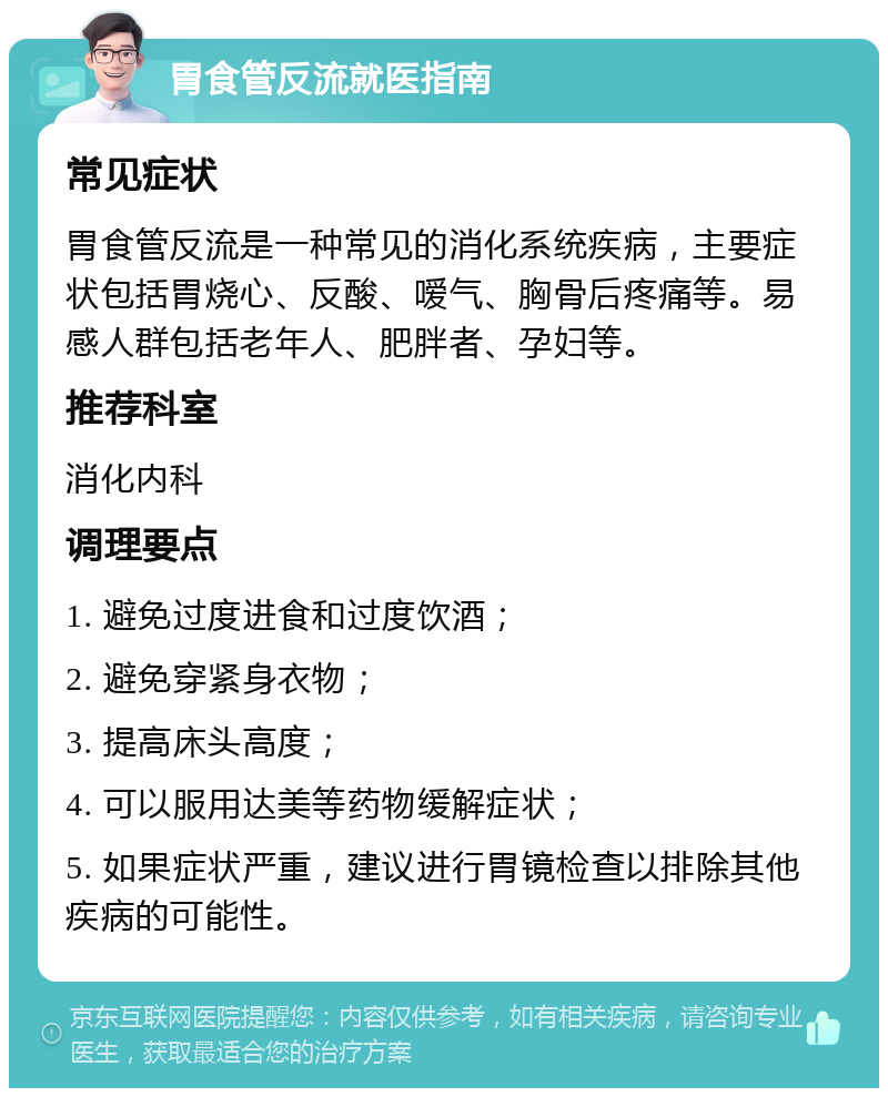 胃食管反流就医指南 常见症状 胃食管反流是一种常见的消化系统疾病，主要症状包括胃烧心、反酸、嗳气、胸骨后疼痛等。易感人群包括老年人、肥胖者、孕妇等。 推荐科室 消化内科 调理要点 1. 避免过度进食和过度饮酒； 2. 避免穿紧身衣物； 3. 提高床头高度； 4. 可以服用达美等药物缓解症状； 5. 如果症状严重，建议进行胃镜检查以排除其他疾病的可能性。