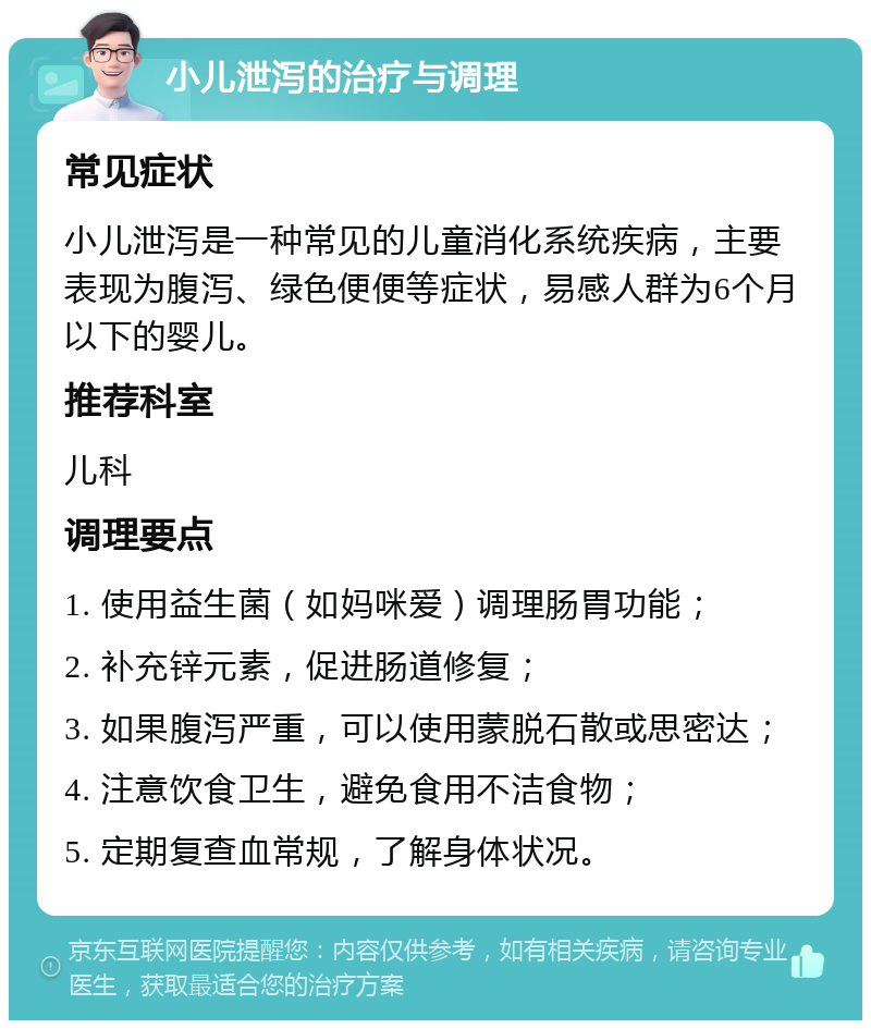 小儿泄泻的治疗与调理 常见症状 小儿泄泻是一种常见的儿童消化系统疾病，主要表现为腹泻、绿色便便等症状，易感人群为6个月以下的婴儿。 推荐科室 儿科 调理要点 1. 使用益生菌（如妈咪爱）调理肠胃功能； 2. 补充锌元素，促进肠道修复； 3. 如果腹泻严重，可以使用蒙脱石散或思密达； 4. 注意饮食卫生，避免食用不洁食物； 5. 定期复查血常规，了解身体状况。