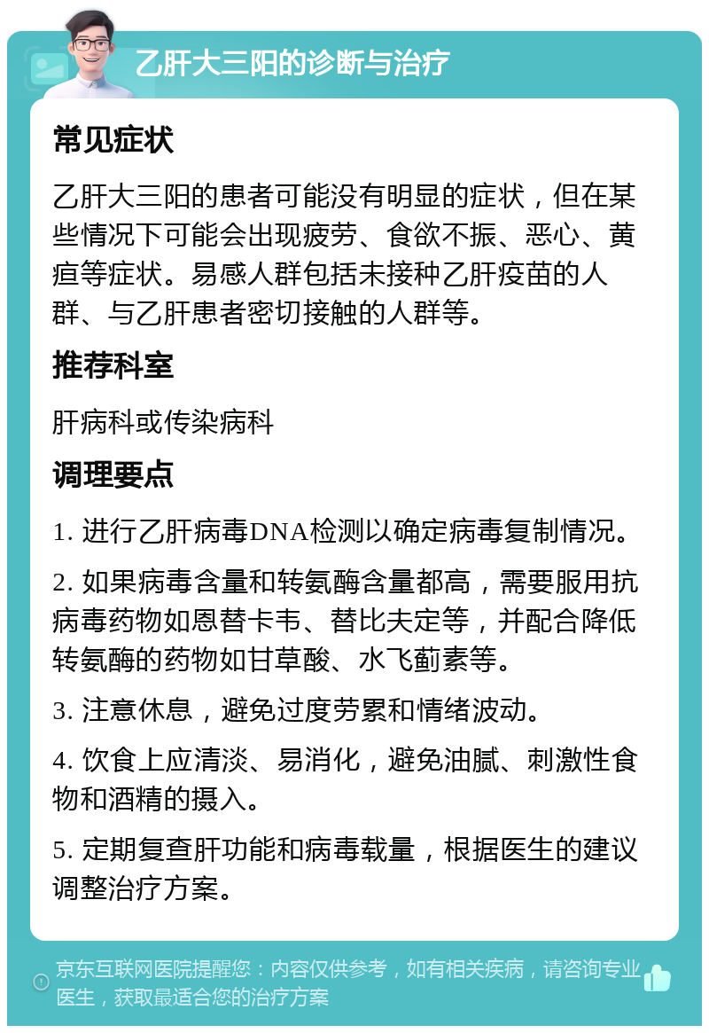 乙肝大三阳的诊断与治疗 常见症状 乙肝大三阳的患者可能没有明显的症状，但在某些情况下可能会出现疲劳、食欲不振、恶心、黄疸等症状。易感人群包括未接种乙肝疫苗的人群、与乙肝患者密切接触的人群等。 推荐科室 肝病科或传染病科 调理要点 1. 进行乙肝病毒DNA检测以确定病毒复制情况。 2. 如果病毒含量和转氨酶含量都高，需要服用抗病毒药物如恩替卡韦、替比夫定等，并配合降低转氨酶的药物如甘草酸、水飞蓟素等。 3. 注意休息，避免过度劳累和情绪波动。 4. 饮食上应清淡、易消化，避免油腻、刺激性食物和酒精的摄入。 5. 定期复查肝功能和病毒载量，根据医生的建议调整治疗方案。