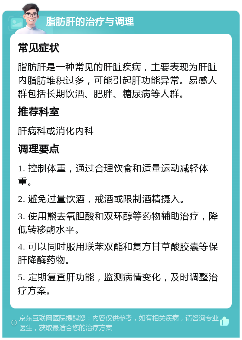 脂肪肝的治疗与调理 常见症状 脂肪肝是一种常见的肝脏疾病，主要表现为肝脏内脂肪堆积过多，可能引起肝功能异常。易感人群包括长期饮酒、肥胖、糖尿病等人群。 推荐科室 肝病科或消化内科 调理要点 1. 控制体重，通过合理饮食和适量运动减轻体重。 2. 避免过量饮酒，戒酒或限制酒精摄入。 3. 使用熊去氧胆酸和双环醇等药物辅助治疗，降低转移酶水平。 4. 可以同时服用联苯双酯和复方甘草酸胶囊等保肝降酶药物。 5. 定期复查肝功能，监测病情变化，及时调整治疗方案。