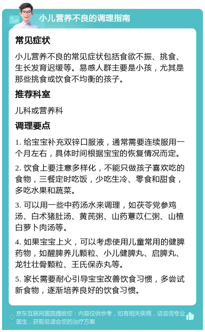 小儿营养不良的调理指南 常见症状 小儿营养不良的常见症状包括食欲不振、挑食、生长发育迟缓等。易感人群主要是小孩，尤其是那些挑食或饮食不均衡的孩子。 推荐科室 儿科或营养科 调理要点 1. 给宝宝补充双锌口服液，通常需要连续服用一个月左右，具体时间根据宝宝的恢复情况而定。 2. 饮食上要注意多样化，不能只做孩子喜欢吃的食物，三餐定时吃饭，少吃生冷、零食和甜食，多吃水果和蔬菜。 3. 可以用一些中药汤水来调理，如茯苓党参鸡汤、白术猪肚汤、黄芪粥、山药薏苡仁粥、山楂白萝卜肉汤等。 4. 如果宝宝上火，可以考虑使用儿童常用的健脾药物，如醒脾养儿颗粒、小儿健脾丸、启脾丸、龙牡壮骨颗粒、王氏保赤丸等。 5. 家长需要耐心引导宝宝改善饮食习惯，多尝试新食物，逐渐培养良好的饮食习惯。