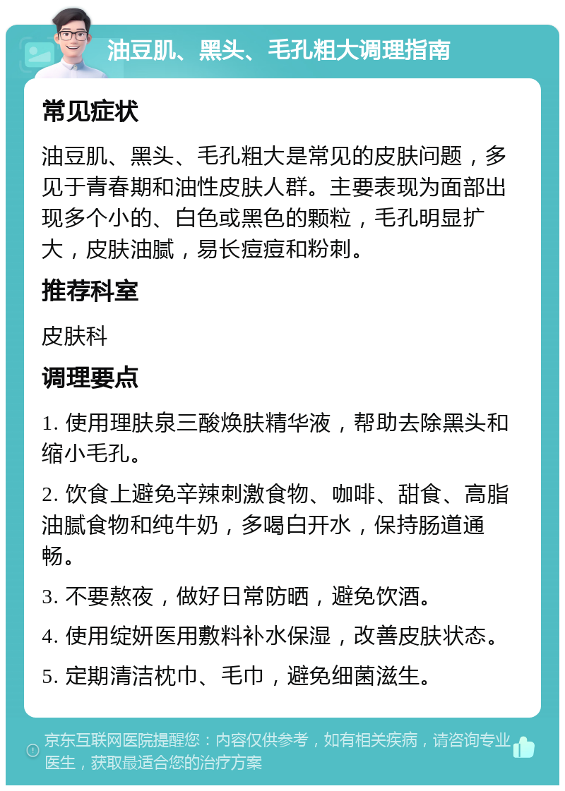 油豆肌、黑头、毛孔粗大调理指南 常见症状 油豆肌、黑头、毛孔粗大是常见的皮肤问题，多见于青春期和油性皮肤人群。主要表现为面部出现多个小的、白色或黑色的颗粒，毛孔明显扩大，皮肤油腻，易长痘痘和粉刺。 推荐科室 皮肤科 调理要点 1. 使用理肤泉三酸焕肤精华液，帮助去除黑头和缩小毛孔。 2. 饮食上避免辛辣刺激食物、咖啡、甜食、高脂油腻食物和纯牛奶，多喝白开水，保持肠道通畅。 3. 不要熬夜，做好日常防晒，避免饮酒。 4. 使用绽妍医用敷料补水保湿，改善皮肤状态。 5. 定期清洁枕巾、毛巾，避免细菌滋生。