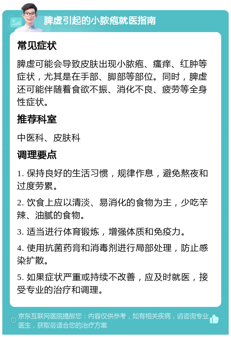 脾虚引起的小脓疱就医指南 常见症状 脾虚可能会导致皮肤出现小脓疱、瘙痒、红肿等症状，尤其是在手部、脚部等部位。同时，脾虚还可能伴随着食欲不振、消化不良、疲劳等全身性症状。 推荐科室 中医科、皮肤科 调理要点 1. 保持良好的生活习惯，规律作息，避免熬夜和过度劳累。 2. 饮食上应以清淡、易消化的食物为主，少吃辛辣、油腻的食物。 3. 适当进行体育锻炼，增强体质和免疫力。 4. 使用抗菌药膏和消毒剂进行局部处理，防止感染扩散。 5. 如果症状严重或持续不改善，应及时就医，接受专业的治疗和调理。