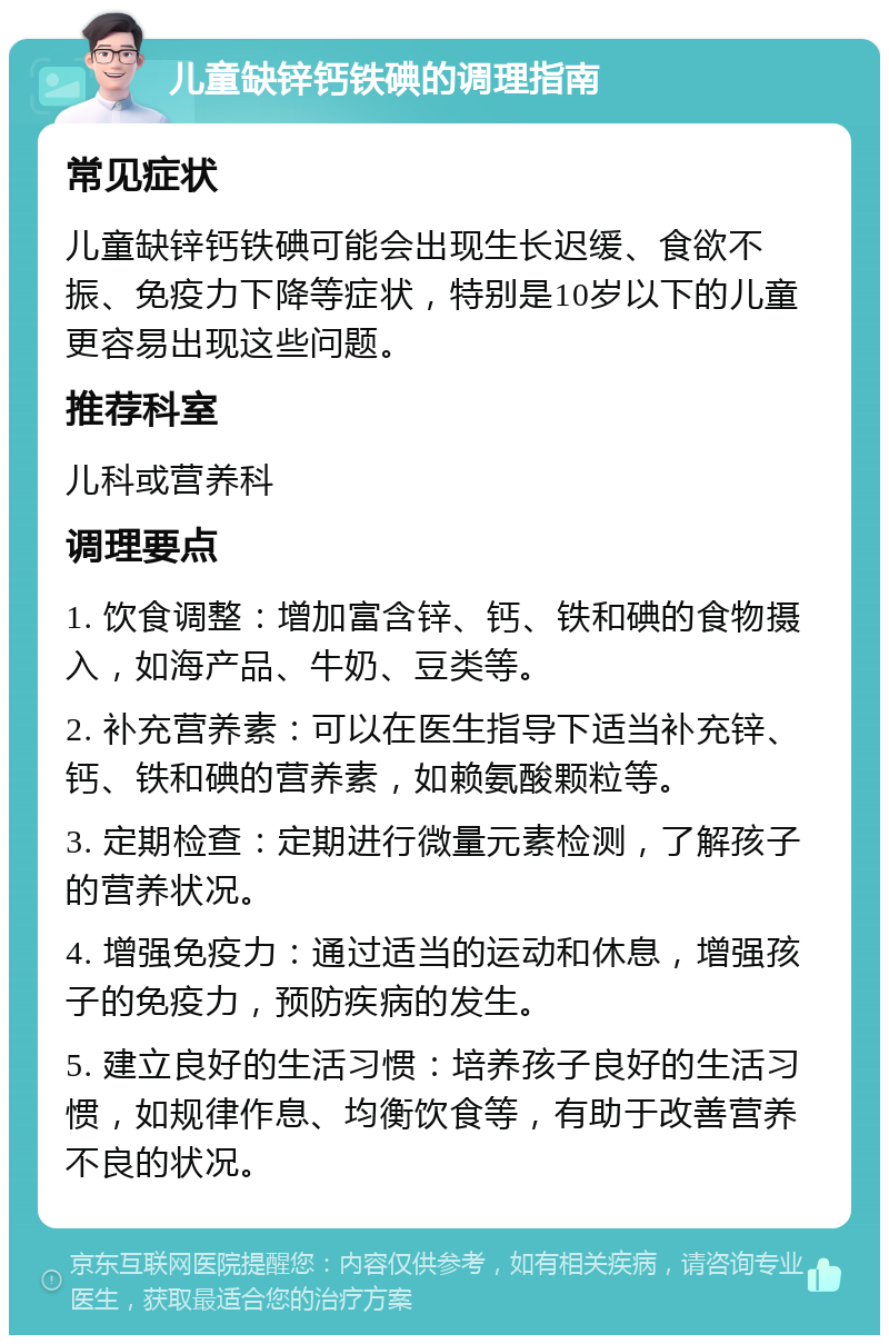 儿童缺锌钙铁碘的调理指南 常见症状 儿童缺锌钙铁碘可能会出现生长迟缓、食欲不振、免疫力下降等症状，特别是10岁以下的儿童更容易出现这些问题。 推荐科室 儿科或营养科 调理要点 1. 饮食调整：增加富含锌、钙、铁和碘的食物摄入，如海产品、牛奶、豆类等。 2. 补充营养素：可以在医生指导下适当补充锌、钙、铁和碘的营养素，如赖氨酸颗粒等。 3. 定期检查：定期进行微量元素检测，了解孩子的营养状况。 4. 增强免疫力：通过适当的运动和休息，增强孩子的免疫力，预防疾病的发生。 5. 建立良好的生活习惯：培养孩子良好的生活习惯，如规律作息、均衡饮食等，有助于改善营养不良的状况。