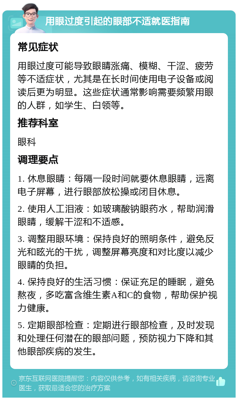 用眼过度引起的眼部不适就医指南 常见症状 用眼过度可能导致眼睛涨痛、模糊、干涩、疲劳等不适症状，尤其是在长时间使用电子设备或阅读后更为明显。这些症状通常影响需要频繁用眼的人群，如学生、白领等。 推荐科室 眼科 调理要点 1. 休息眼睛：每隔一段时间就要休息眼睛，远离电子屏幕，进行眼部放松操或闭目休息。 2. 使用人工泪液：如玻璃酸钠眼药水，帮助润滑眼睛，缓解干涩和不适感。 3. 调整用眼环境：保持良好的照明条件，避免反光和眩光的干扰，调整屏幕亮度和对比度以减少眼睛的负担。 4. 保持良好的生活习惯：保证充足的睡眠，避免熬夜，多吃富含维生素A和C的食物，帮助保护视力健康。 5. 定期眼部检查：定期进行眼部检查，及时发现和处理任何潜在的眼部问题，预防视力下降和其他眼部疾病的发生。