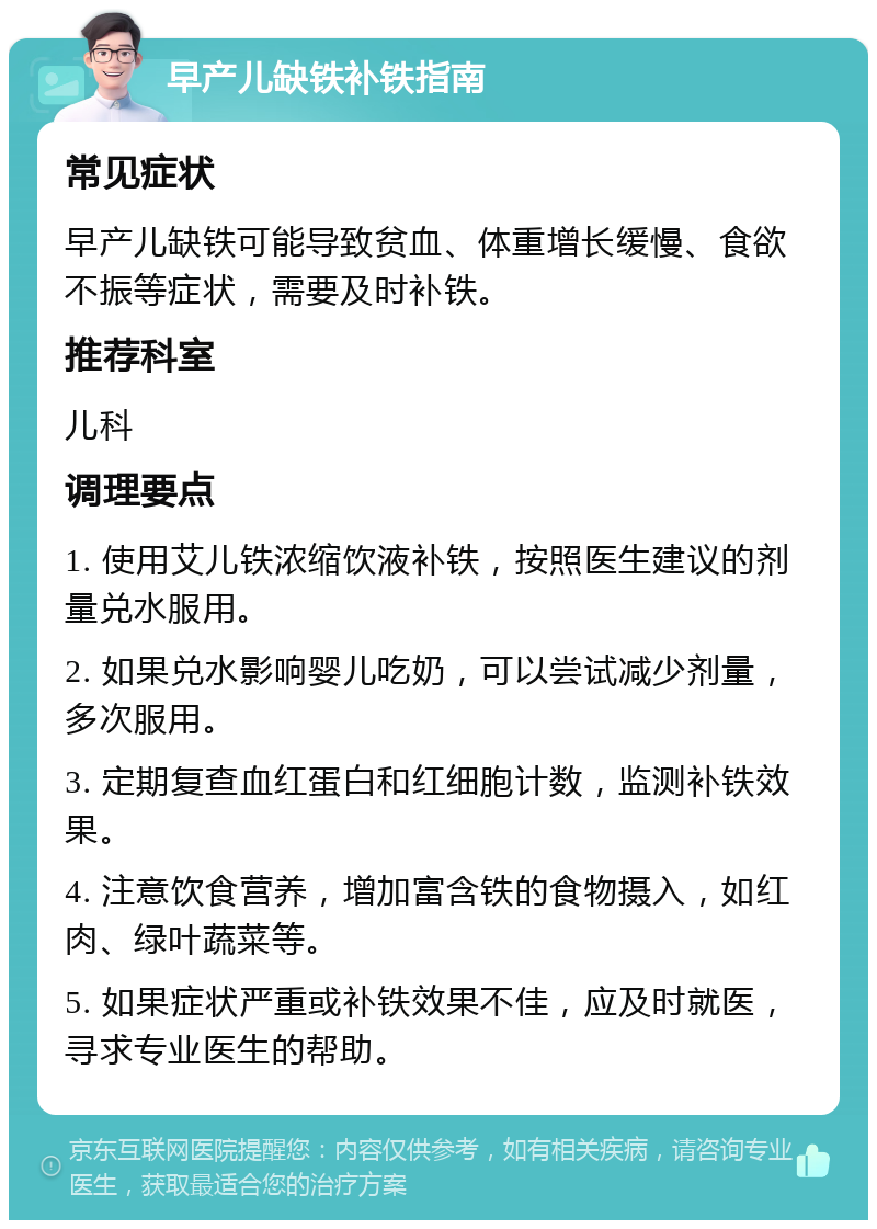 早产儿缺铁补铁指南 常见症状 早产儿缺铁可能导致贫血、体重增长缓慢、食欲不振等症状，需要及时补铁。 推荐科室 儿科 调理要点 1. 使用艾儿铁浓缩饮液补铁，按照医生建议的剂量兑水服用。 2. 如果兑水影响婴儿吃奶，可以尝试减少剂量，多次服用。 3. 定期复查血红蛋白和红细胞计数，监测补铁效果。 4. 注意饮食营养，增加富含铁的食物摄入，如红肉、绿叶蔬菜等。 5. 如果症状严重或补铁效果不佳，应及时就医，寻求专业医生的帮助。