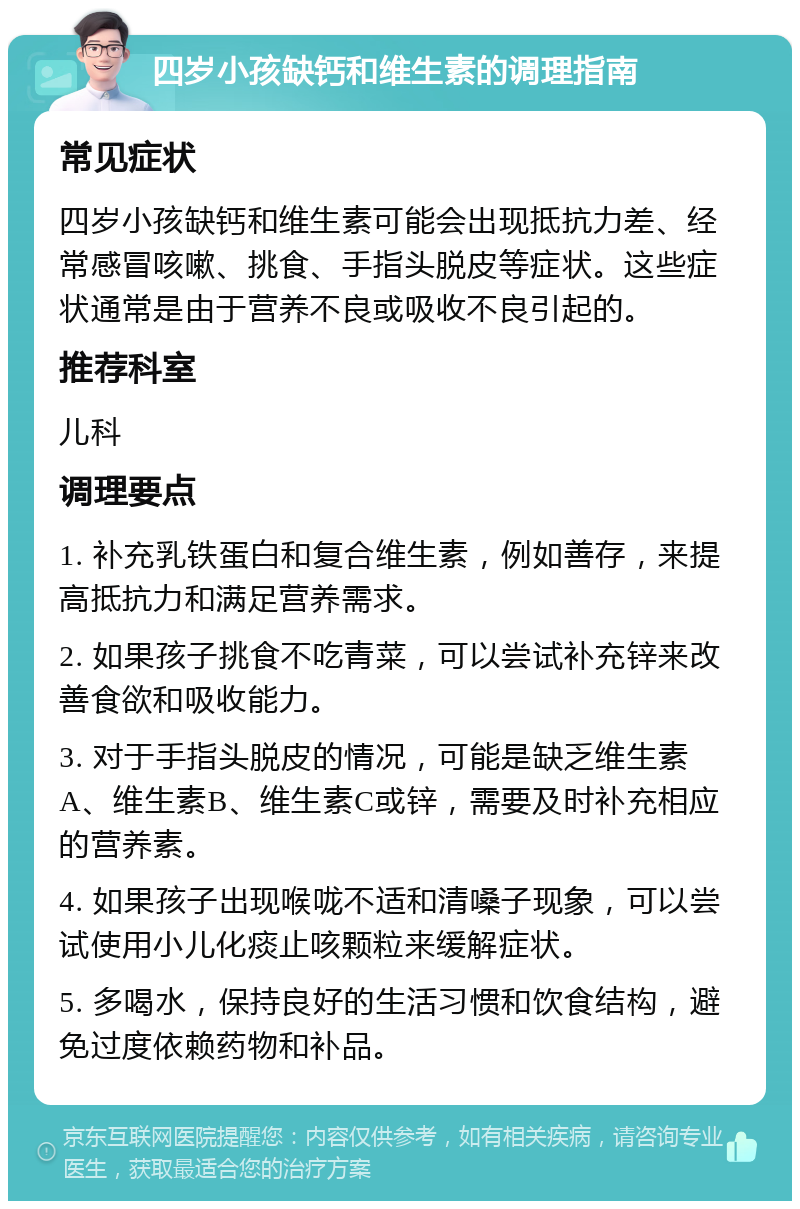 四岁小孩缺钙和维生素的调理指南 常见症状 四岁小孩缺钙和维生素可能会出现抵抗力差、经常感冒咳嗽、挑食、手指头脱皮等症状。这些症状通常是由于营养不良或吸收不良引起的。 推荐科室 儿科 调理要点 1. 补充乳铁蛋白和复合维生素，例如善存，来提高抵抗力和满足营养需求。 2. 如果孩子挑食不吃青菜，可以尝试补充锌来改善食欲和吸收能力。 3. 对于手指头脱皮的情况，可能是缺乏维生素A、维生素B、维生素C或锌，需要及时补充相应的营养素。 4. 如果孩子出现喉咙不适和清嗓子现象，可以尝试使用小儿化痰止咳颗粒来缓解症状。 5. 多喝水，保持良好的生活习惯和饮食结构，避免过度依赖药物和补品。