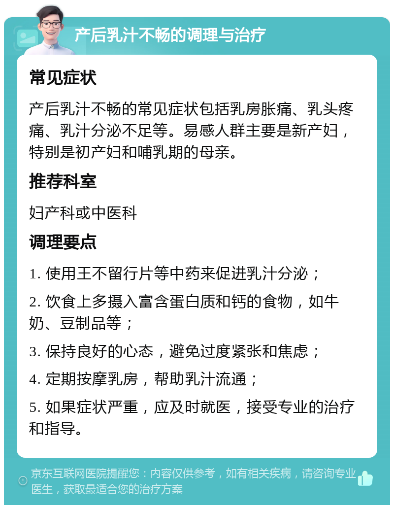 产后乳汁不畅的调理与治疗 常见症状 产后乳汁不畅的常见症状包括乳房胀痛、乳头疼痛、乳汁分泌不足等。易感人群主要是新产妇，特别是初产妇和哺乳期的母亲。 推荐科室 妇产科或中医科 调理要点 1. 使用王不留行片等中药来促进乳汁分泌； 2. 饮食上多摄入富含蛋白质和钙的食物，如牛奶、豆制品等； 3. 保持良好的心态，避免过度紧张和焦虑； 4. 定期按摩乳房，帮助乳汁流通； 5. 如果症状严重，应及时就医，接受专业的治疗和指导。